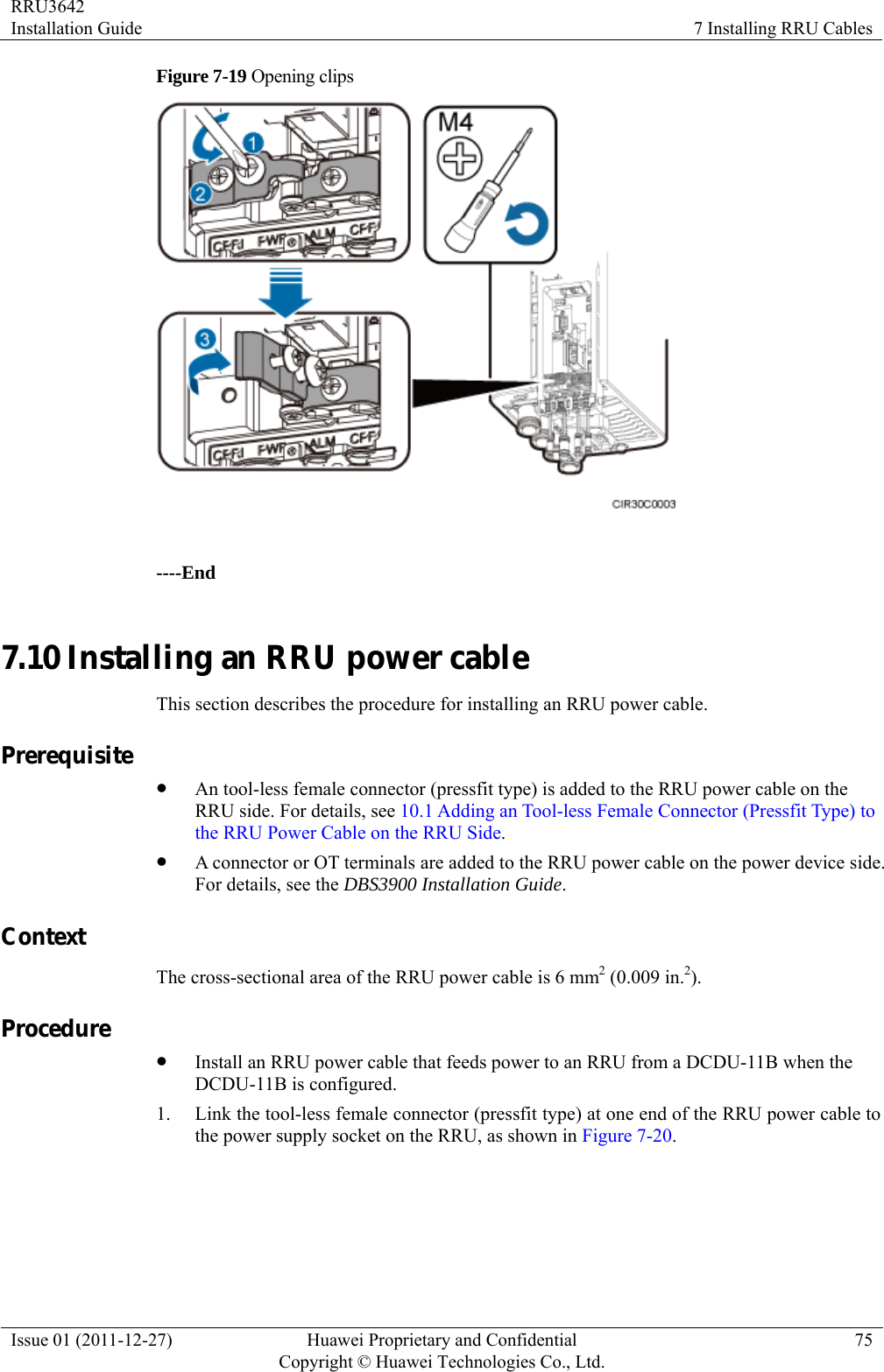 RRU3642 Installation Guide  7 Installing RRU Cables Issue 01 (2011-12-27)  Huawei Proprietary and Confidential         Copyright © Huawei Technologies Co., Ltd.75 Figure 7-19 Opening clips   ----End 7.10 Installing an RRU power cable This section describes the procedure for installing an RRU power cable. Prerequisite z An tool-less female connector (pressfit type) is added to the RRU power cable on the RRU side. For details, see 10.1 Adding an Tool-less Female Connector (Pressfit Type) to the RRU Power Cable on the RRU Side. z A connector or OT terminals are added to the RRU power cable on the power device side. For details, see the DBS3900 Installation Guide. Context The cross-sectional area of the RRU power cable is 6 mm2 (0.009 in.2). Procedure z Install an RRU power cable that feeds power to an RRU from a DCDU-11B when the DCDU-11B is configured. 1. Link the tool-less female connector (pressfit type) at one end of the RRU power cable to the power supply socket on the RRU, as shown in Figure 7-20.  