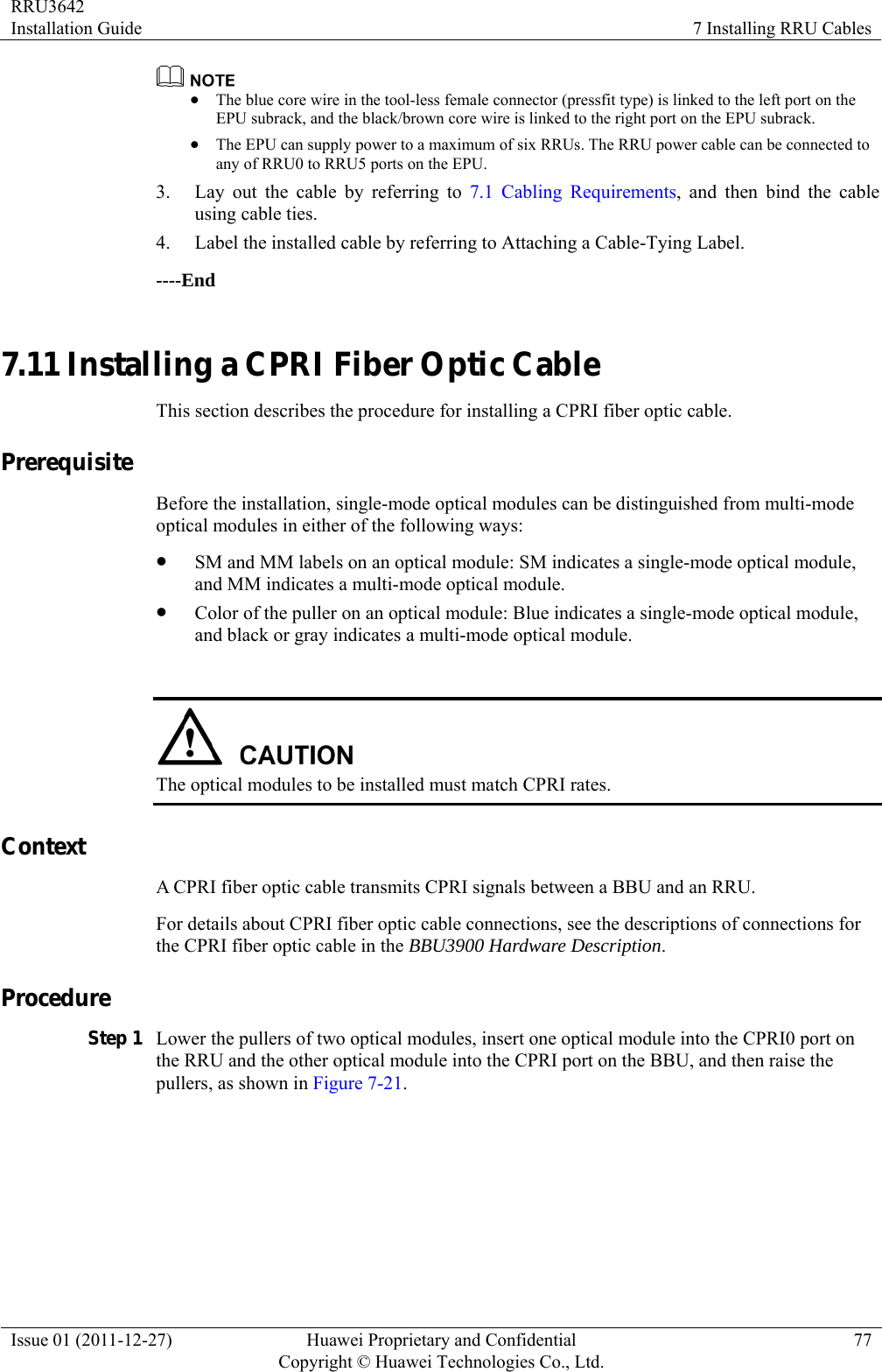 RRU3642 Installation Guide  7 Installing RRU Cables Issue 01 (2011-12-27)  Huawei Proprietary and Confidential         Copyright © Huawei Technologies Co., Ltd.77  z The blue core wire in the tool-less female connector (pressfit type) is linked to the left port on the EPU subrack, and the black/brown core wire is linked to the right port on the EPU subrack. z The EPU can supply power to a maximum of six RRUs. The RRU power cable can be connected to any of RRU0 to RRU5 ports on the EPU. 3. Lay out the cable by referring to 7.1 Cabling Requirements, and then bind the cable using cable ties. 4. Label the installed cable by referring to Attaching a Cable-Tying Label. ----End 7.11 Installing a CPRI Fiber Optic Cable This section describes the procedure for installing a CPRI fiber optic cable. Prerequisite Before the installation, single-mode optical modules can be distinguished from multi-mode optical modules in either of the following ways: z SM and MM labels on an optical module: SM indicates a single-mode optical module, and MM indicates a multi-mode optical module. z Color of the puller on an optical module: Blue indicates a single-mode optical module, and black or gray indicates a multi-mode optical module.   The optical modules to be installed must match CPRI rates. Context A CPRI fiber optic cable transmits CPRI signals between a BBU and an RRU. For details about CPRI fiber optic cable connections, see the descriptions of connections for the CPRI fiber optic cable in the BBU3900 Hardware Description. Procedure Step 1 Lower the pullers of two optical modules, insert one optical module into the CPRI0 port on the RRU and the other optical module into the CPRI port on the BBU, and then raise the pullers, as shown in Figure 7-21. 