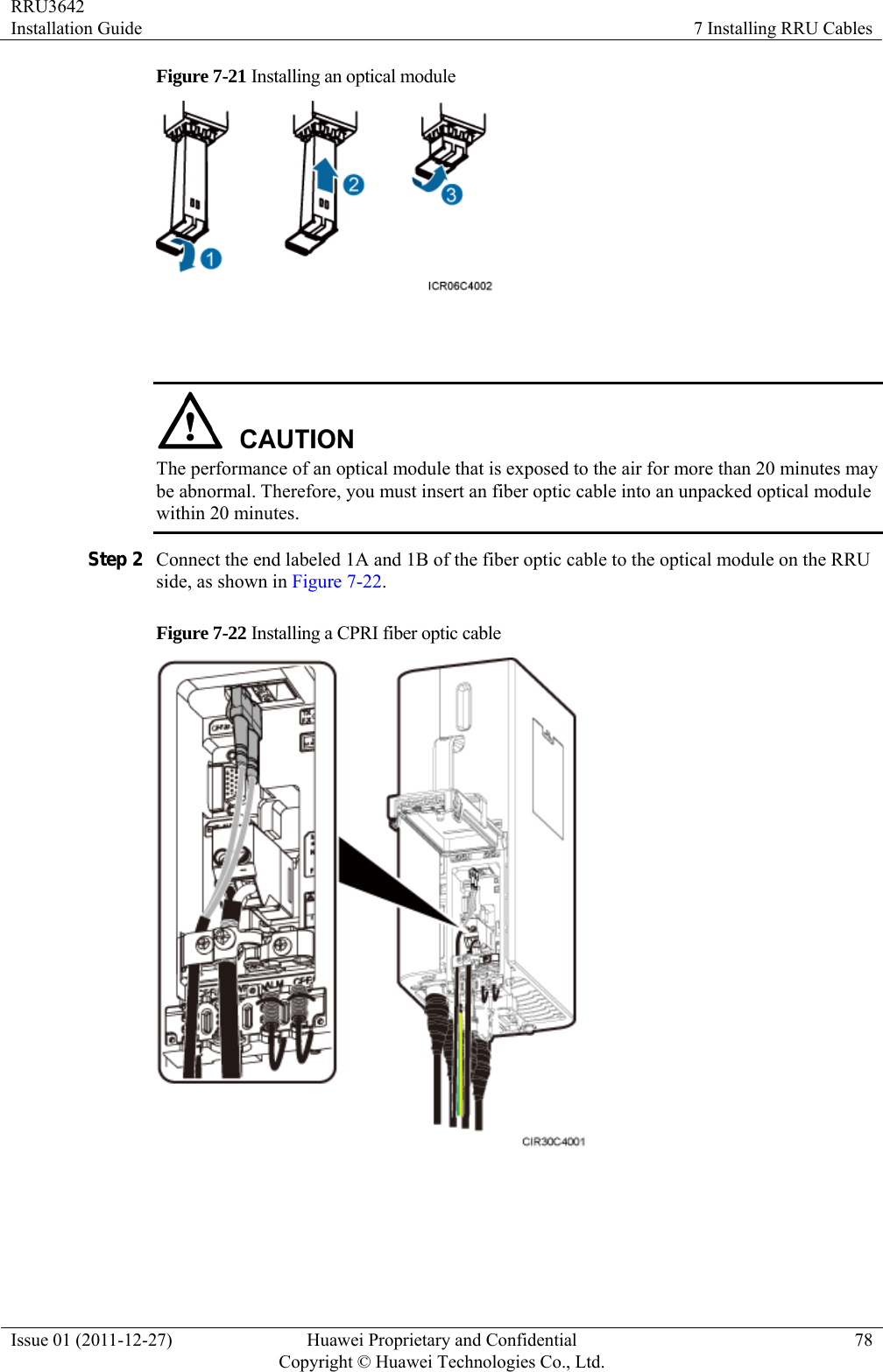 RRU3642 Installation Guide  7 Installing RRU Cables Issue 01 (2011-12-27)  Huawei Proprietary and Confidential         Copyright © Huawei Technologies Co., Ltd.78 Figure 7-21 Installing an optical module     The performance of an optical module that is exposed to the air for more than 20 minutes may be abnormal. Therefore, you must insert an fiber optic cable into an unpacked optical module within 20 minutes. Step 2 Connect the end labeled 1A and 1B of the fiber optic cable to the optical module on the RRU side, as shown in Figure 7-22. Figure 7-22 Installing a CPRI fiber optic cable    