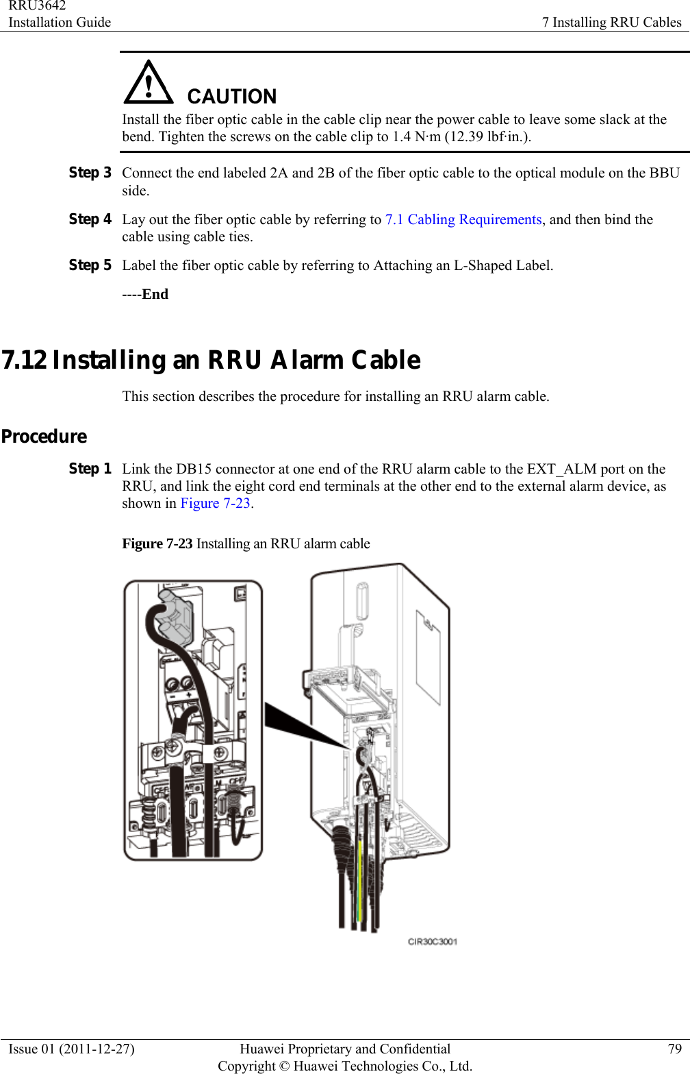 RRU3642 Installation Guide  7 Installing RRU Cables Issue 01 (2011-12-27)  Huawei Proprietary and Confidential         Copyright © Huawei Technologies Co., Ltd.79  Install the fiber optic cable in the cable clip near the power cable to leave some slack at the bend. Tighten the screws on the cable clip to 1.4 N·m (12.39 lbf·in.). Step 3 Connect the end labeled 2A and 2B of the fiber optic cable to the optical module on the BBU side. Step 4 Lay out the fiber optic cable by referring to 7.1 Cabling Requirements, and then bind the cable using cable ties. Step 5 Label the fiber optic cable by referring to Attaching an L-Shaped Label. ----End 7.12 Installing an RRU Alarm Cable This section describes the procedure for installing an RRU alarm cable. Procedure Step 1 Link the DB15 connector at one end of the RRU alarm cable to the EXT_ALM port on the RRU, and link the eight cord end terminals at the other end to the external alarm device, as shown in Figure 7-23. Figure 7-23 Installing an RRU alarm cable   