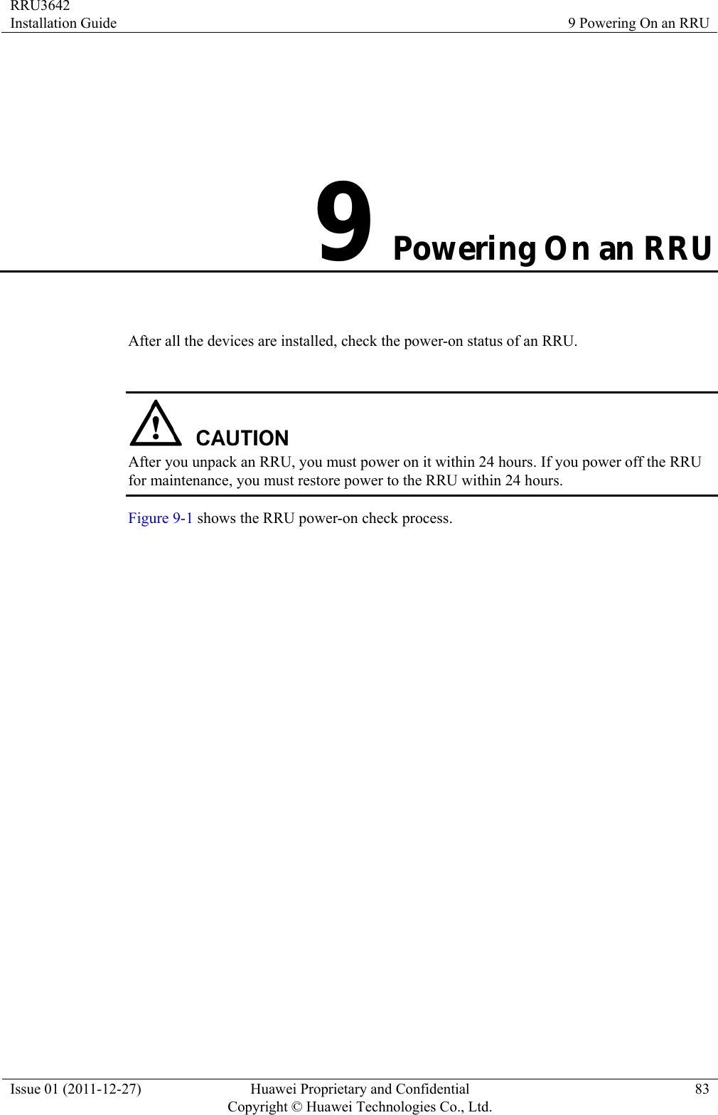 RRU3642 Installation Guide  9 Powering On an RRU Issue 01 (2011-12-27)  Huawei Proprietary and Confidential         Copyright © Huawei Technologies Co., Ltd.83 9 Powering On an RRU After all the devices are installed, check the power-on status of an RRU.   After you unpack an RRU, you must power on it within 24 hours. If you power off the RRU for maintenance, you must restore power to the RRU within 24 hours. Figure 9-1 shows the RRU power-on check process. 