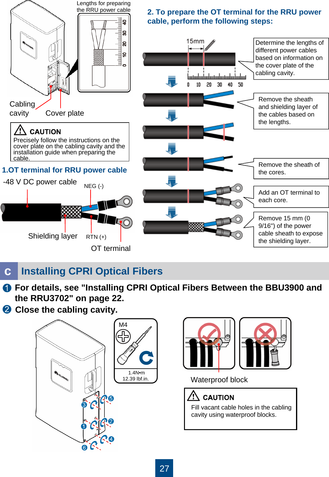 271.4N•m12.39 lbf.in.M4Fill vacant cable holes in the cabling cavity using waterproof blocks.Installing CPRI Optical FibersFor details, see &quot;Installing CPRI Optical Fibers Between the BBU3900 and the RRU3702&quot; on page 22.cClose the cabling cavity.Precisely follow the instructions on the cover plate on the cabling cavity and the installation guide when preparing the cable. Cover plateCabling cavityShielding layerRemove the sheath and shielding layer of the cables based on the lengths.Remove the sheath of the cores.Add an OT terminal to each core.Remove 15 mm (0 9/16&apos;&apos;) of the power cable sheath to expose the shielding layer.1.OT terminal for RRU power cableLengths for preparing the RRU power cableNEG (-)RTN (+)-48 V DC power cableOT terminal2. To prepare the OT terminal for the RRU power cable, perform the following steps:Determine the lengths of different power cables based on information on the cover plate of the cabling cavity.Waterproof block