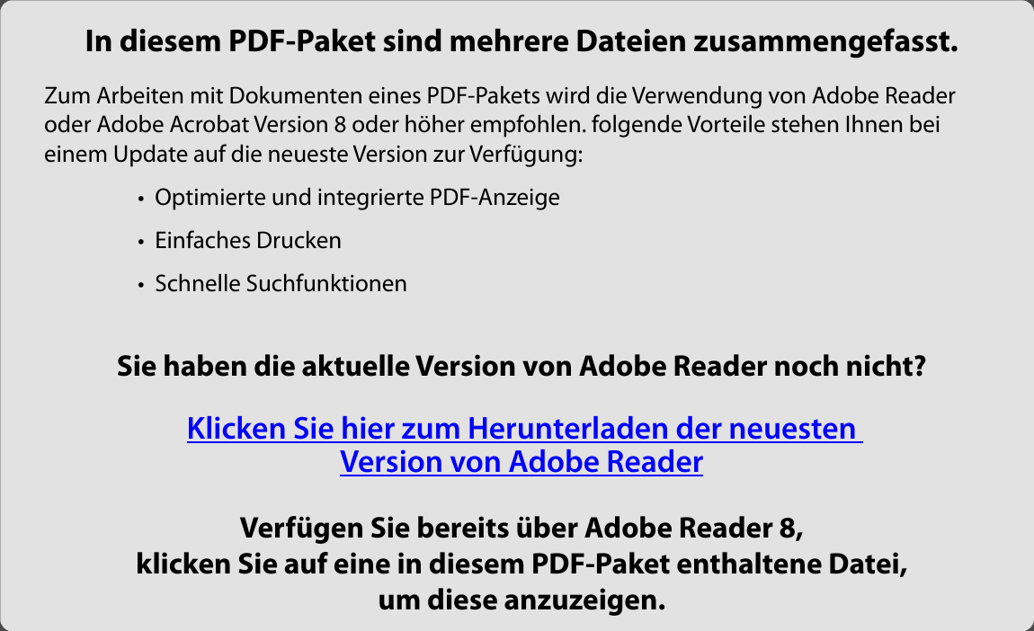 In diesem PDF-Paket sind mehrere Dateien zusammengefasst.Zum Arbeiten mit Dokumenten eines PDF-Pakets wird die Verwendung von Adobe Reader oder Adobe Acrobat Version 8 oder höher empfohlen. folgende Vorteile stehen Ihnen bei  einem Update auf die neueste Version zur Verfügung:  •  Optimierte und integrierte PDF-Anzeige •  Einfaches Drucken •  Schnelle Suchfunktionen Sie haben die aktuelle Version von Adobe Reader noch nicht?  Klicken Sie hier zum Herunterladen der neuesten  Version von Adobe ReaderVerfügen Sie bereits über Adobe Reader 8, klicken Sie auf eine in diesem PDF-Paket enthaltene Datei,  um diese anzuzeigen.