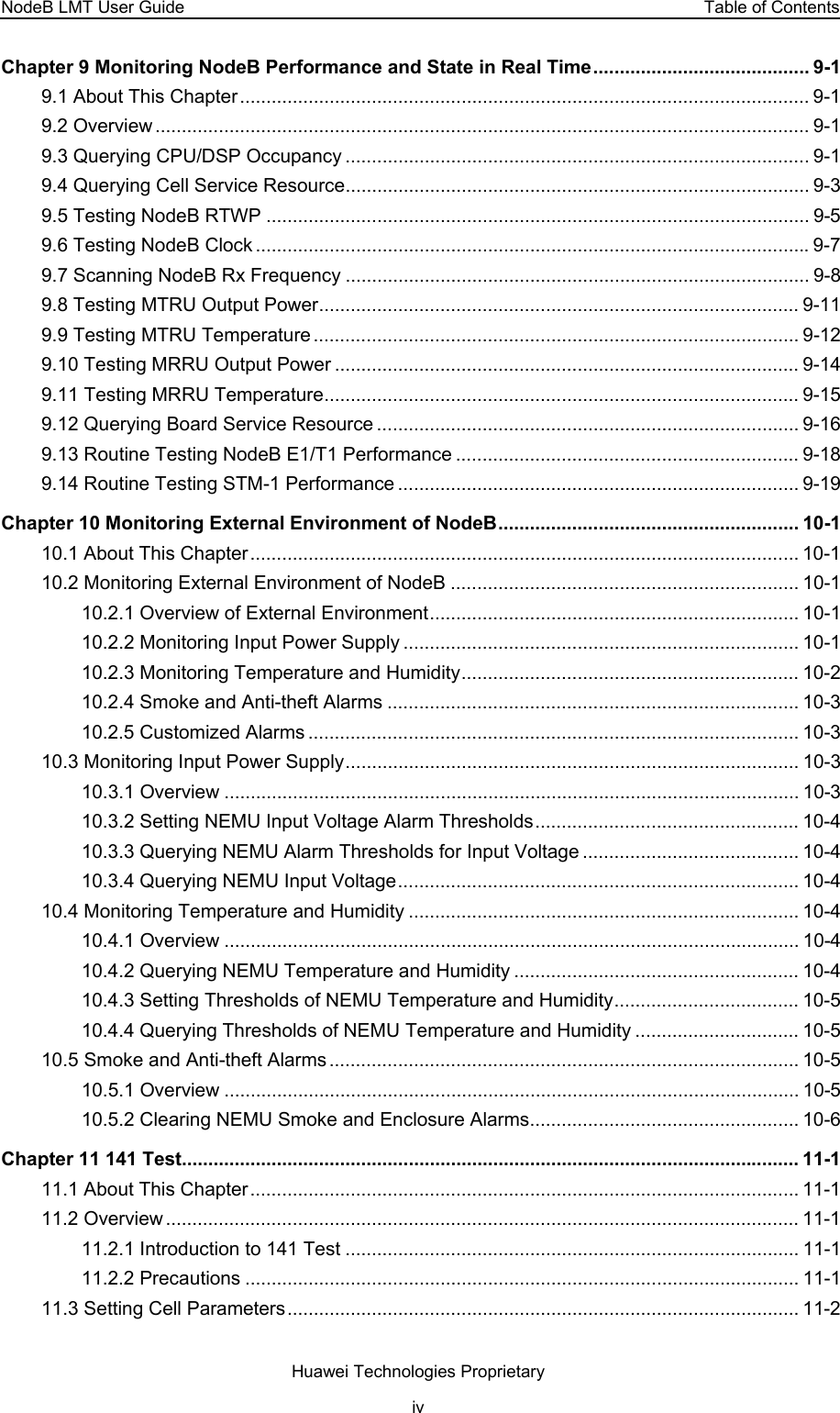NodeB LMT User Guide  Table of Contents Chapter 9 Monitoring NodeB Performance and State in Real Time......................................... 9-1 9.1 About This Chapter............................................................................................................ 9-1 9.2 Overview ............................................................................................................................ 9-1 9.3 Querying CPU/DSP Occupancy ........................................................................................ 9-1 9.4 Querying Cell Service Resource........................................................................................ 9-3 9.5 Testing NodeB RTWP ....................................................................................................... 9-5 9.6 Testing NodeB Clock .........................................................................................................9-7 9.7 Scanning NodeB Rx Frequency ........................................................................................ 9-8 9.8 Testing MTRU Output Power........................................................................................... 9-11 9.9 Testing MTRU Temperature ............................................................................................ 9-12 9.10 Testing MRRU Output Power ........................................................................................ 9-14 9.11 Testing MRRU Temperature.......................................................................................... 9-15 9.12 Querying Board Service Resource ................................................................................ 9-16 9.13 Routine Testing NodeB E1/T1 Performance ................................................................. 9-18 9.14 Routine Testing STM-1 Performance ............................................................................ 9-19 Chapter 10 Monitoring External Environment of NodeB......................................................... 10-1 10.1 About This Chapter........................................................................................................ 10-1 10.2 Monitoring External Environment of NodeB .................................................................. 10-1 10.2.1 Overview of External Environment...................................................................... 10-1 10.2.2 Monitoring Input Power Supply ........................................................................... 10-1 10.2.3 Monitoring Temperature and Humidity................................................................ 10-2 10.2.4 Smoke and Anti-theft Alarms .............................................................................. 10-3 10.2.5 Customized Alarms ............................................................................................. 10-3 10.3 Monitoring Input Power Supply...................................................................................... 10-3 10.3.1 Overview ............................................................................................................. 10-3 10.3.2 Setting NEMU Input Voltage Alarm Thresholds.................................................. 10-4 10.3.3 Querying NEMU Alarm Thresholds for Input Voltage ......................................... 10-4 10.3.4 Querying NEMU Input Voltage............................................................................ 10-4 10.4 Monitoring Temperature and Humidity .......................................................................... 10-4 10.4.1 Overview ............................................................................................................. 10-4 10.4.2 Querying NEMU Temperature and Humidity ...................................................... 10-4 10.4.3 Setting Thresholds of NEMU Temperature and Humidity................................... 10-5 10.4.4 Querying Thresholds of NEMU Temperature and Humidity ............................... 10-5 10.5 Smoke and Anti-theft Alarms......................................................................................... 10-5 10.5.1 Overview ............................................................................................................. 10-5 10.5.2 Clearing NEMU Smoke and Enclosure Alarms................................................... 10-6 Chapter 11 141 Test..................................................................................................................... 11-1 11.1 About This Chapter........................................................................................................ 11-1 11.2 Overview ........................................................................................................................ 11-1 11.2.1 Introduction to 141 Test ...................................................................................... 11-1 11.2.2 Precautions ......................................................................................................... 11-1 11.3 Setting Cell Parameters................................................................................................. 11-2 Huawei Technologies Proprietary iv 