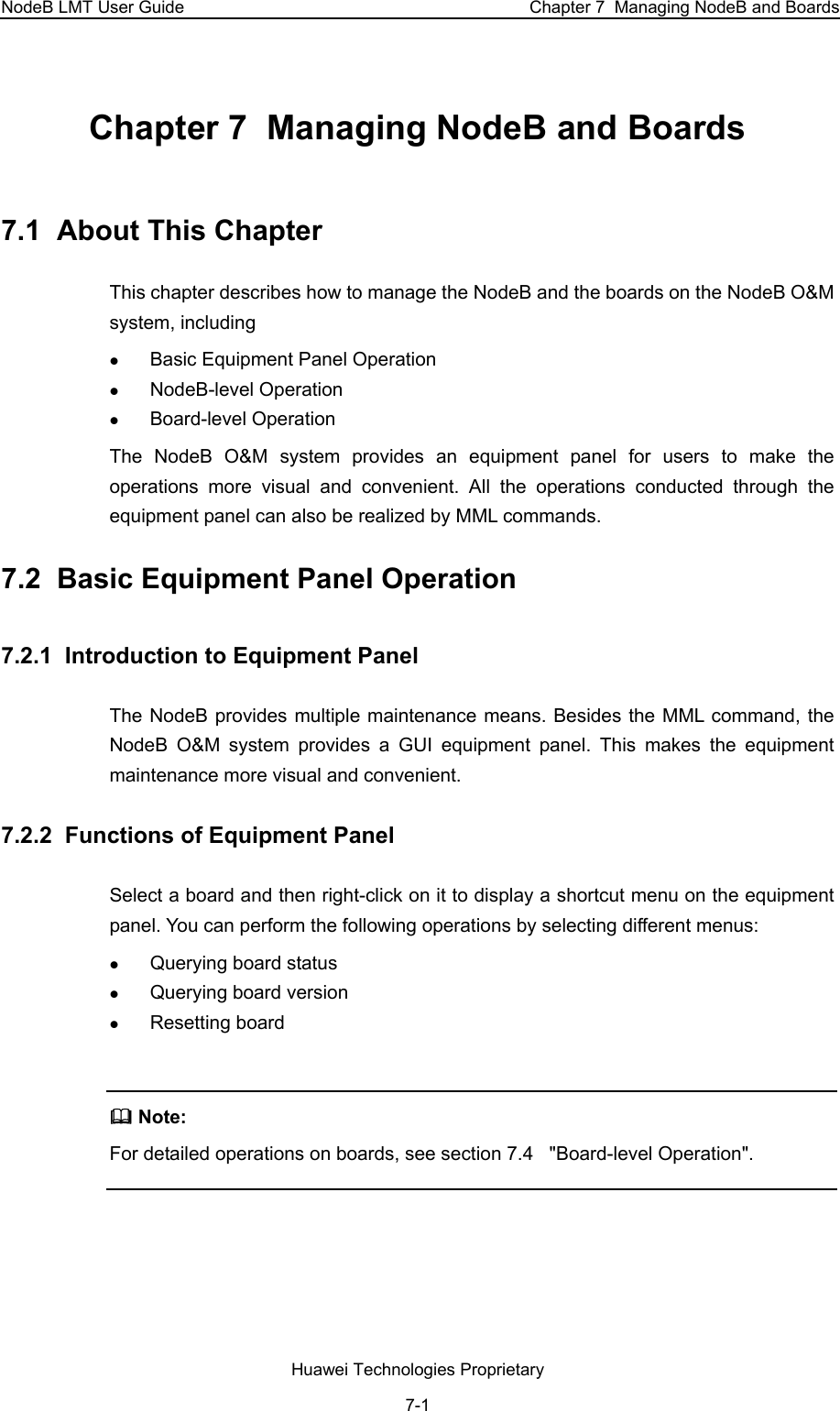 NodeB LMT User Guide  Chapter 7  Managing NodeB and Boards Chapter 7  Managing NodeB and Boards 7.1  About This Chapter This chapter describes how to manage the NodeB and the boards on the NodeB O&amp;M system, including z Basic Equipment Panel Operation z NodeB-level Operation z Board-level Operation The NodeB O&amp;M system provides an equipment panel for users to make the operations more visual and convenient. All the operations conducted through the equipment panel can also be realized by MML commands.  7.2  Basic Equipment Panel Operation 7.2.1  Introduction to Equipment Panel The NodeB provides multiple maintenance means. Besides the MML command, the NodeB O&amp;M system provides a GUI equipment panel. This makes the equipment maintenance more visual and convenient.  7.2.2  Functions of Equipment Panel  Select a board and then right-click on it to display a shortcut menu on the equipment panel. You can perform the following operations by selecting different menus: z Querying board status z Querying board version  z Resetting board    Note:  For detailed operations on boards, see section 7.4   &quot;Board-level Operation&quot;.   Huawei Technologies Proprietary 7-1 