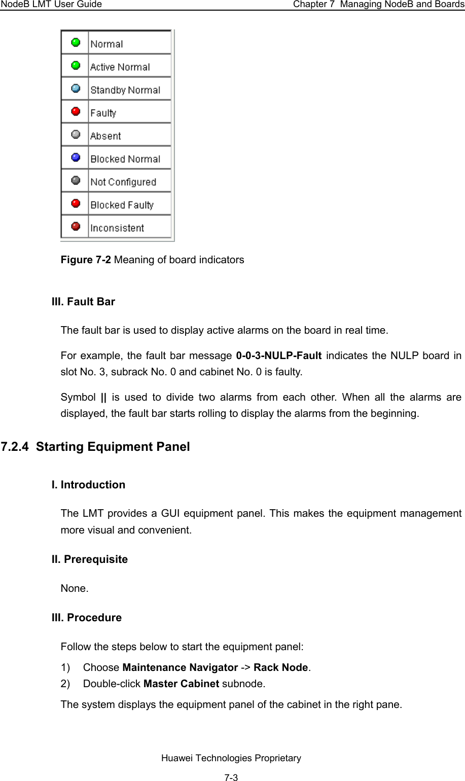 NodeB LMT User Guide  Chapter 7  Managing NodeB and Boards  Figure 7-2 Meaning of board indicators III. Fault Bar  The fault bar is used to display active alarms on the board in real time.  For example, the fault bar message 0-0-3-NULP-Fault  indicates the NULP board in slot No. 3, subrack No. 0 and cabinet No. 0 is faulty.  Symbol  ||  is used to divide two alarms from each other. When all the alarms are displayed, the fault bar starts rolling to display the alarms from the beginning.  7.2.4  Starting Equipment Panel I. Introduction The LMT provides a GUI equipment panel. This makes the equipment management more visual and convenient.  II. Prerequisite None.  III. Procedure Follow the steps below to start the equipment panel:  1) Choose Maintenance Navigator -&gt; Rack Node.  2) Double-click Master Cabinet subnode.  The system displays the equipment panel of the cabinet in the right pane.  Huawei Technologies Proprietary 7-3 
