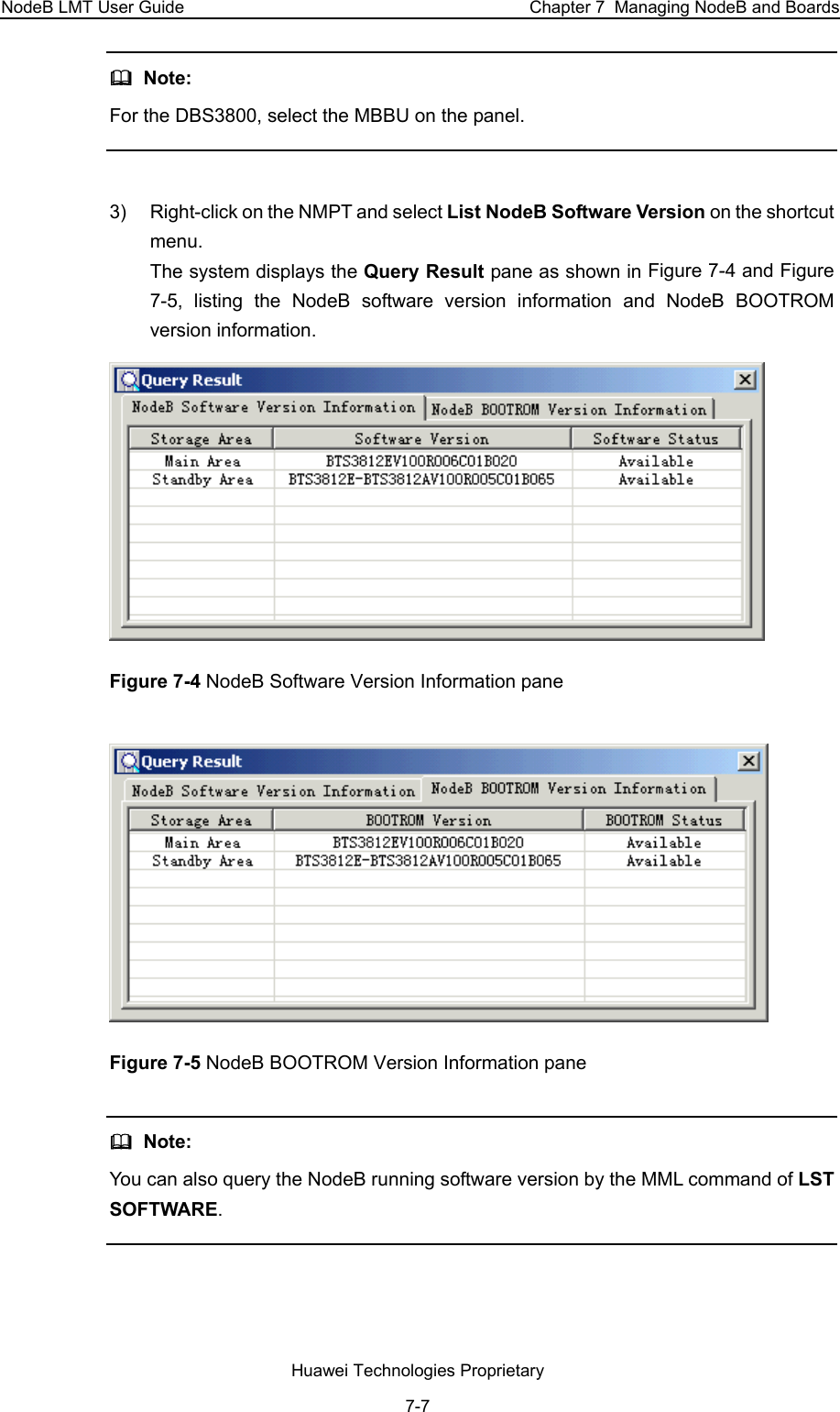 NodeB LMT User Guide  Chapter 7  Managing NodeB and Boards   Note: For the DBS3800, select the MBBU on the panel.  3)  Right-click on the NMPT and select List NodeB Software Version on the shortcut menu.  The system displays the Query Result pane as shown in Figure 7-4 and Figure 7-5, listing the NodeB software version information and NodeB BOOTROM version information.   Figure 7-4 NodeB Software Version Information pane  Figure 7-5 NodeB BOOTROM Version Information pane   Note:  You can also query the NodeB running software version by the MML command of LST SOFTWARE.   Huawei Technologies Proprietary 7-7 