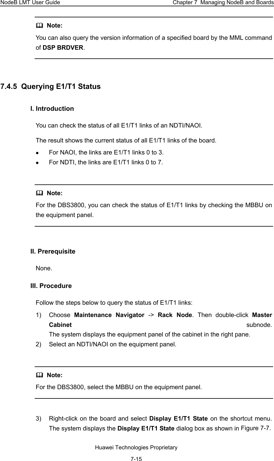 NodeB LMT User Guide  Chapter 7  Managing NodeB and Boards   Note:  You can also query the version information of a specified board by the MML command of DSP BRDVER.   7.4.5  Querying E1/T1 Status  I. Introduction  You can check the status of all E1/T1 links of an NDTI/NAOI. The result shows the current status of all E1/T1 links of the board.  z For NAOI, the links are E1/T1 links 0 to 3.  z For NDTI, the links are E1/T1 links 0 to 7.    Note:  For the DBS3800, you can check the status of E1/T1 links by checking the MBBU on the equipment panel.   II. Prerequisite None.  III. Procedure  Follow the steps below to query the status of E1/T1 links:  1) Choose Maintenance Navigator -&gt;  Rack Node. Then double-click Master Cabinet  subnode.  The system displays the equipment panel of the cabinet in the right pane.  2)  Select an NDTI/NAOI on the equipment panel.     Note:  For the DBS3800, select the MBBU on the equipment panel.   3)  Right-click on the board and select Display E1/T1 State on the shortcut menu. The system displays the Display E1/T1 State dialog box as shown in Figure 7-7.  Huawei Technologies Proprietary 7-15 