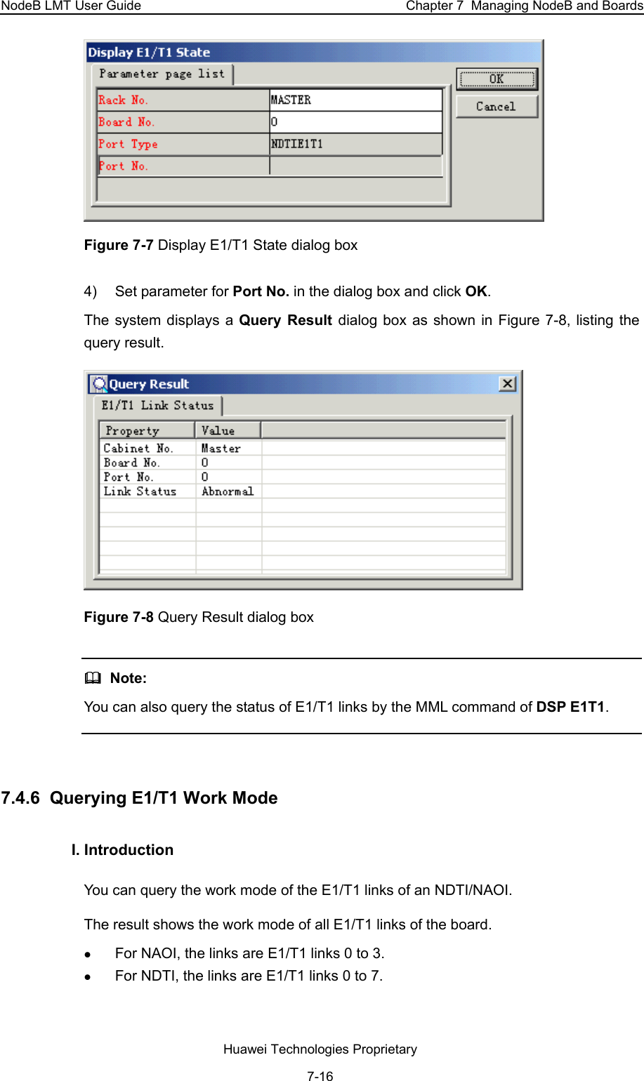 NodeB LMT User Guide  Chapter 7  Managing NodeB and Boards  Figure 7-7 Display E1/T1 State dialog box  4)  Set parameter for Port No. in the dialog box and click OK. The system displays a Query Result dialog box as shown in Figure 7-8, listing the query result.   Figure 7-8 Query Result dialog box    Note:  You can also query the status of E1/T1 links by the MML command of DSP E1T1.  7.4.6  Querying E1/T1 Work Mode I. Introduction  You can query the work mode of the E1/T1 links of an NDTI/NAOI. The result shows the work mode of all E1/T1 links of the board.  z For NAOI, the links are E1/T1 links 0 to 3.  z For NDTI, the links are E1/T1 links 0 to 7.  Huawei Technologies Proprietary 7-16 
