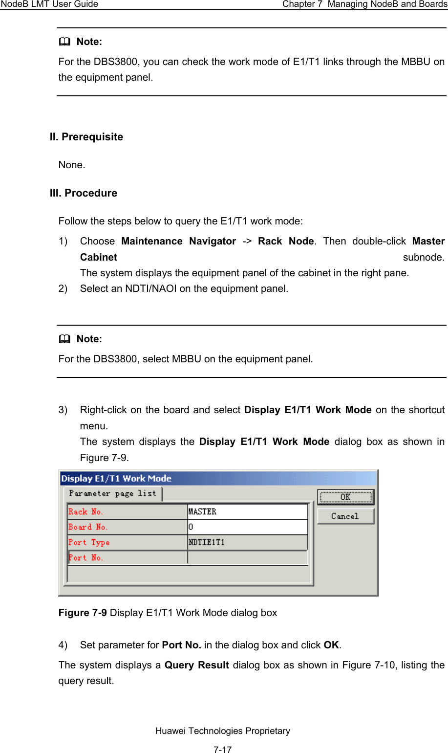 NodeB LMT User Guide  Chapter 7  Managing NodeB and Boards   Note:  For the DBS3800, you can check the work mode of E1/T1 links through the MBBU on the equipment panel.  II. Prerequisite None.  III. Procedure  Follow the steps below to query the E1/T1 work mode:  1) Choose Maintenance Navigator -&gt;  Rack Node. Then double-click Master Cabinet  subnode.  The system displays the equipment panel of the cabinet in the right pane.  2)  Select an NDTI/NAOI on the equipment panel.     Note:  For the DBS3800, select MBBU on the equipment panel.   3)  Right-click on the board and select Display E1/T1 Work Mode on the shortcut menu.  The system displays the Display E1/T1 Work Mode dialog box as shown in Figure 7-9.   Figure 7-9 Display E1/T1 Work Mode dialog box  4)  Set parameter for Port No. in the dialog box and click OK. The system displays a Query Result dialog box as shown in Figure 7-10, listing the query result.  Huawei Technologies Proprietary 7-17 