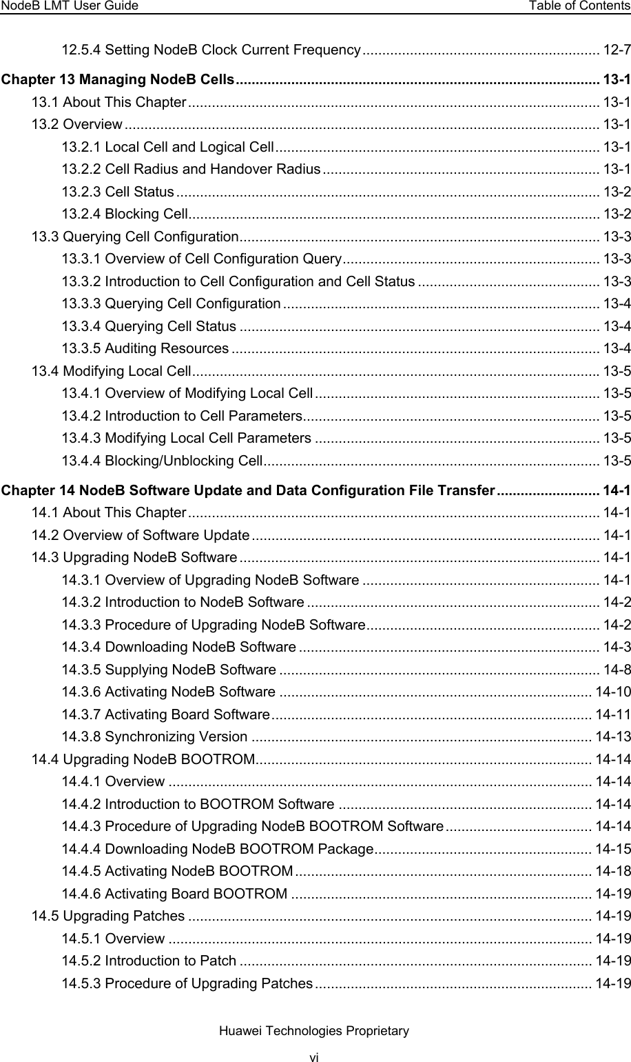 NodeB LMT User Guide  Table of Contents 12.5.4 Setting NodeB Clock Current Frequency............................................................ 12-7 Chapter 13 Managing NodeB Cells............................................................................................ 13-1 13.1 About This Chapter........................................................................................................ 13-1 13.2 Overview ........................................................................................................................ 13-1 13.2.1 Local Cell and Logical Cell.................................................................................. 13-1 13.2.2 Cell Radius and Handover Radius...................................................................... 13-1 13.2.3 Cell Status ........................................................................................................... 13-2 13.2.4 Blocking Cell........................................................................................................ 13-2 13.3 Querying Cell Configuration........................................................................................... 13-3 13.3.1 Overview of Cell Configuration Query................................................................. 13-3 13.3.2 Introduction to Cell Configuration and Cell Status .............................................. 13-3 13.3.3 Querying Cell Configuration ................................................................................ 13-4 13.3.4 Querying Cell Status ........................................................................................... 13-4 13.3.5 Auditing Resources ............................................................................................. 13-4 13.4 Modifying Local Cell....................................................................................................... 13-5 13.4.1 Overview of Modifying Local Cell ........................................................................ 13-5 13.4.2 Introduction to Cell Parameters........................................................................... 13-5 13.4.3 Modifying Local Cell Parameters ........................................................................ 13-5 13.4.4 Blocking/Unblocking Cell..................................................................................... 13-5 Chapter 14 NodeB Software Update and Data Configuration File Transfer .......................... 14-1 14.1 About This Chapter........................................................................................................ 14-1 14.2 Overview of Software Update ........................................................................................ 14-1 14.3 Upgrading NodeB Software ........................................................................................... 14-1 14.3.1 Overview of Upgrading NodeB Software ............................................................ 14-1 14.3.2 Introduction to NodeB Software .......................................................................... 14-2 14.3.3 Procedure of Upgrading NodeB Software........................................................... 14-2 14.3.4 Downloading NodeB Software ............................................................................ 14-3 14.3.5 Supplying NodeB Software ................................................................................. 14-8 14.3.6 Activating NodeB Software ............................................................................... 14-10 14.3.7 Activating Board Software................................................................................. 14-11 14.3.8 Synchronizing Version ...................................................................................... 14-13 14.4 Upgrading NodeB BOOTROM..................................................................................... 14-14 14.4.1 Overview ........................................................................................................... 14-14 14.4.2 Introduction to BOOTROM Software ................................................................ 14-14 14.4.3 Procedure of Upgrading NodeB BOOTROM Software..................................... 14-14 14.4.4 Downloading NodeB BOOTROM Package....................................................... 14-15 14.4.5 Activating NodeB BOOTROM........................................................................... 14-18 14.4.6 Activating Board BOOTROM ............................................................................ 14-19 14.5 Upgrading Patches ...................................................................................................... 14-19 14.5.1 Overview ........................................................................................................... 14-19 14.5.2 Introduction to Patch ......................................................................................... 14-19 14.5.3 Procedure of Upgrading Patches ...................................................................... 14-19 Huawei Technologies Proprietary vi 