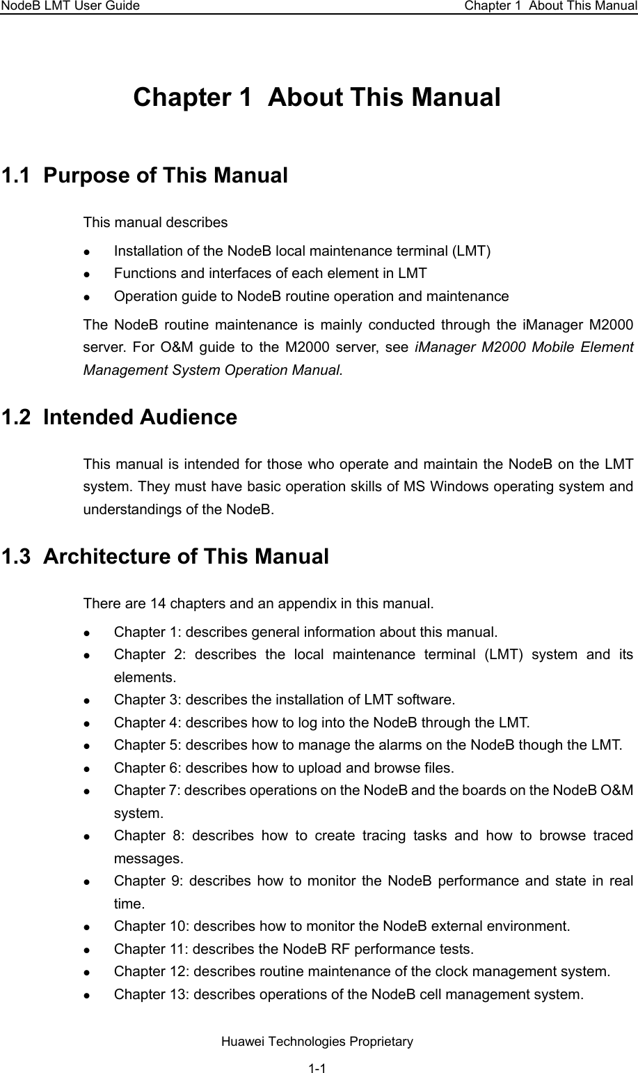 NodeB LMT User Guide   Chapter 1  About This Manual Chapter 1  About This Manual  1.1  Purpose of This Manual This manual describes z Installation of the NodeB local maintenance terminal (LMT) z Functions and interfaces of each element in LMT  z Operation guide to NodeB routine operation and maintenance The NodeB routine maintenance is mainly conducted through the iManager M2000 server. For O&amp;M guide to the M2000 server, see iManager M2000 Mobile Element Management System Operation Manual. 1.2  Intended Audience This manual is intended for those who operate and maintain the NodeB on the LMT system. They must have basic operation skills of MS Windows operating system and understandings of the NodeB.  1.3  Architecture of This Manual  There are 14 chapters and an appendix in this manual.  z Chapter 1: describes general information about this manual.  z Chapter 2: describes the local maintenance terminal (LMT) system and its elements. z Chapter 3: describes the installation of LMT software.  z Chapter 4: describes how to log into the NodeB through the LMT.  z Chapter 5: describes how to manage the alarms on the NodeB though the LMT.  z Chapter 6: describes how to upload and browse files.  z Chapter 7: describes operations on the NodeB and the boards on the NodeB O&amp;M system.  z Chapter 8: describes how to create tracing tasks and how to browse traced messages.  z Chapter 9: describes how to monitor the NodeB performance and state in real time.  z Chapter 10: describes how to monitor the NodeB external environment. z Chapter 11: describes the NodeB RF performance tests. z Chapter 12: describes routine maintenance of the clock management system.  z Chapter 13: describes operations of the NodeB cell management system.  Huawei Technologies Proprietary 1-1 