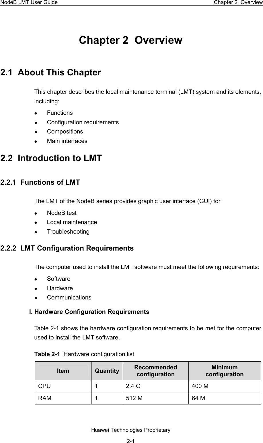 NodeB LMT User Guide  Chapter 2  Overview Chapter 2  Overview 2.1  About This Chapter This chapter describes the local maintenance terminal (LMT) system and its elements, including: z Functions z Configuration requirements z Compositions z Main interfaces 2.2  Introduction to LMT 2.2.1  Functions of LMT The LMT of the NodeB series provides graphic user interface (GUI) for z NodeB test z Local maintenance z Troubleshooting 2.2.2  LMT Configuration Requirements  The computer used to install the LMT software must meet the following requirements: z Software  z Hardware z Communications I. Hardware Configuration Requirements  Table 2-1 shows the hardware configuration requirements to be met for the computer used to install the LMT software.  Table 2-1  Hardware configuration list Item  Quantity Recommended configuration Minimum configuration CPU  1  2.4 G  400 M RAM  1  512 M  64 M Huawei Technologies Proprietary 2-1 