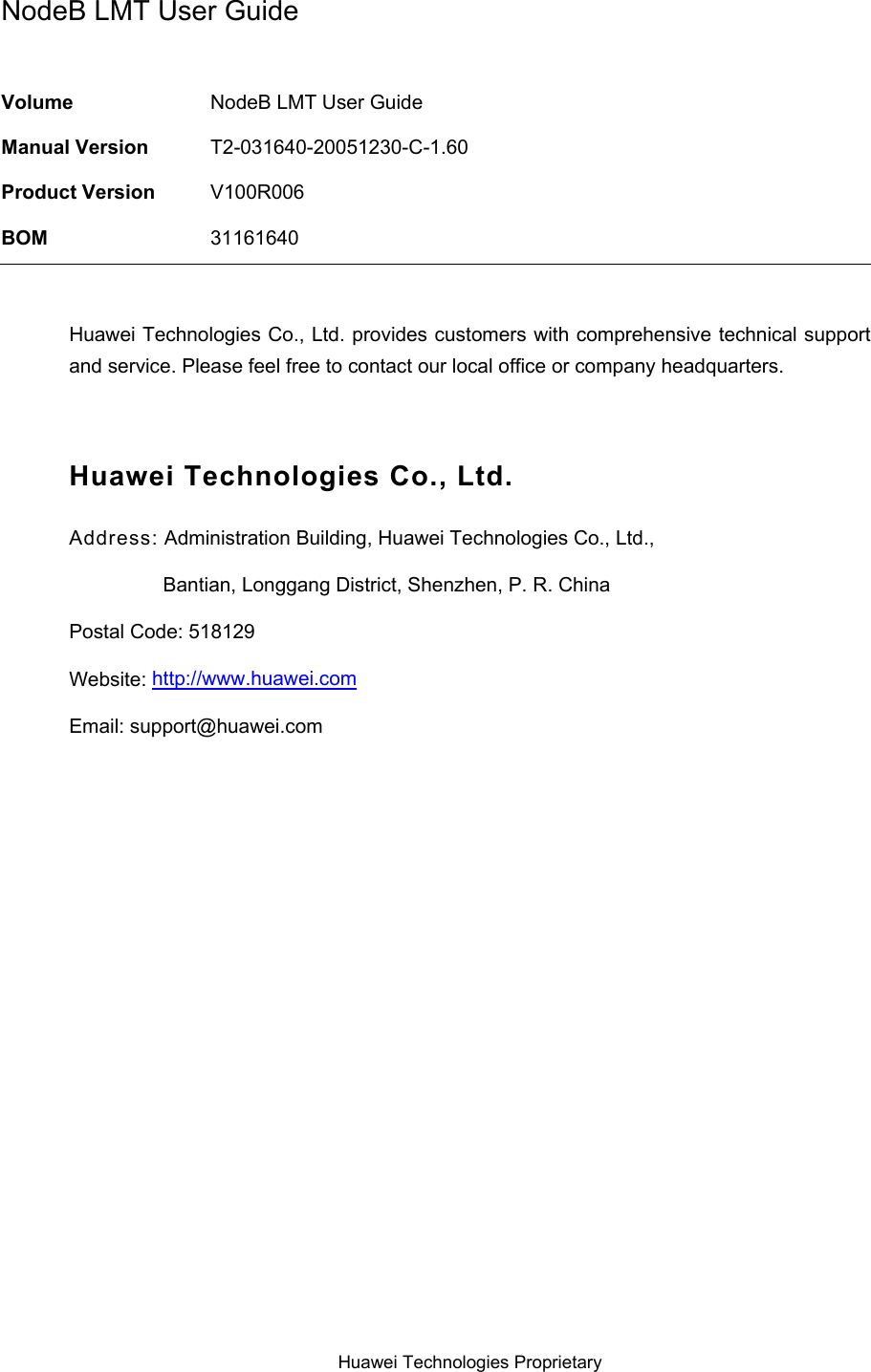  NodeB LMT User Guide  Volume  NodeB LMT User Guide Manual Version  T2-031640-20051230-C-1.60 Product Version  V100R006 BOM  31161640  Huawei Technologies Co., Ltd. provides customers with comprehensive technical support and service. Please feel free to contact our local office or company headquarters.  Huawei Technologies Co., Ltd. Address: Administration Building, Huawei Technologies Co., Ltd.,                  Bantian, Longgang District, Shenzhen, P. R. China Postal Code: 518129 Website: http://www.huawei.comEmail: support@huawei.com  Huawei Technologies Proprietary 
