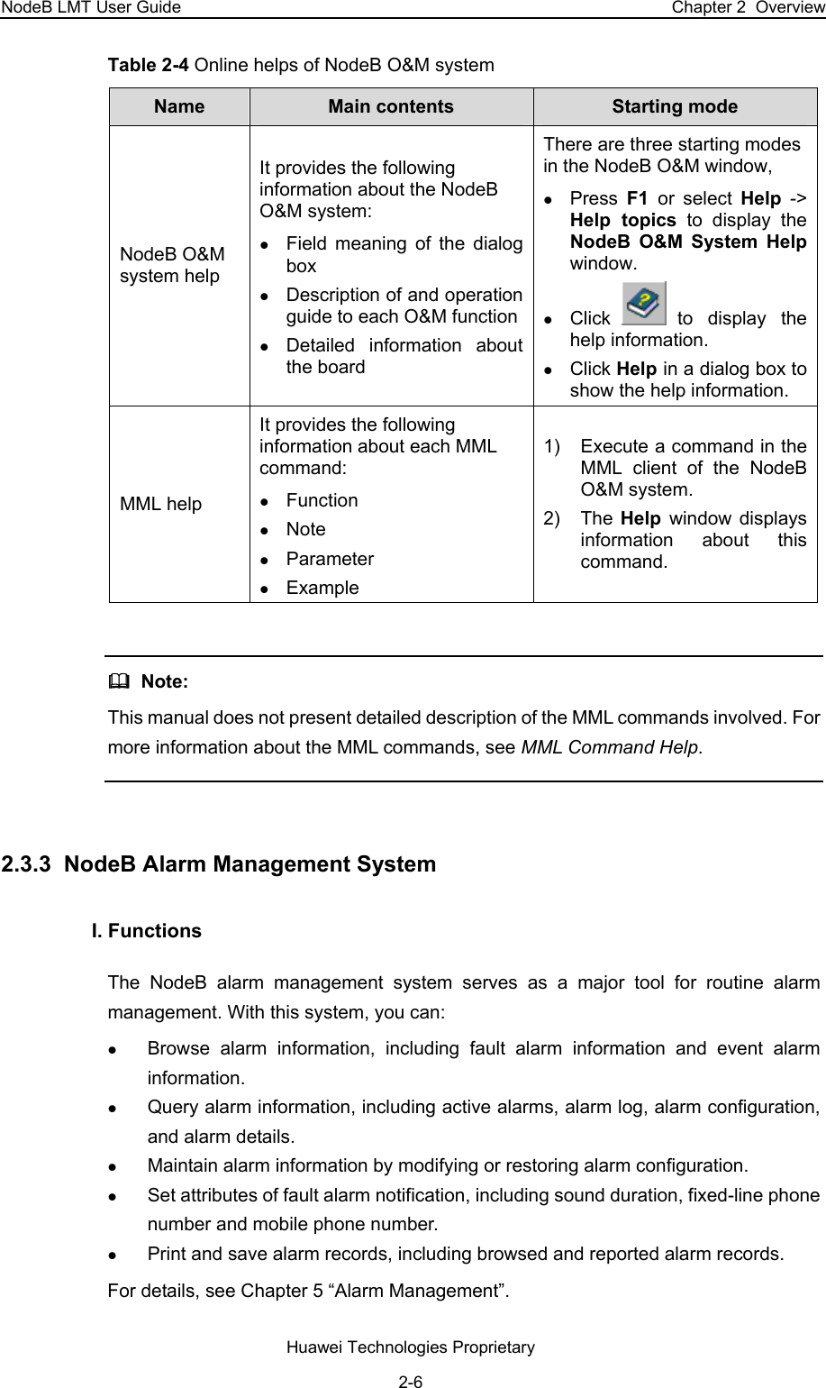 NodeB LMT User Guide  Chapter 2  Overview Table 2-4 Online helps of NodeB O&amp;M system  Name   Main contents  Starting mode NodeB O&amp;M system help It provides the following information about the NodeB O&amp;M system:  z Field meaning of the dialog box z Description of and operation guide to each O&amp;M functionz Detailed information about the board There are three starting modes in the NodeB O&amp;M window,  z Press  F1  or select Help -&gt; Help topics to display the NodeB O&amp;M System Help window.  z Click   to display the help information. z Click Help in a dialog box to show the help information. MML help  It provides the following information about each MML command:  z Function  z Note z Parameter z Example 1)  Execute a command in the MML client of the NodeB O&amp;M system. 2) The Help  window displays information about this command.    Note:  This manual does not present detailed description of the MML commands involved. For more information about the MML commands, see MML Command Help.  2.3.3  NodeB Alarm Management System I. Functions The NodeB alarm management system serves as a major tool for routine alarm management. With this system, you can:  z Browse alarm information, including fault alarm information and event alarm information. z Query alarm information, including active alarms, alarm log, alarm configuration, and alarm details.  z Maintain alarm information by modifying or restoring alarm configuration. z Set attributes of fault alarm notification, including sound duration, fixed-line phone number and mobile phone number. z Print and save alarm records, including browsed and reported alarm records. For details, see Chapter 5 “Alarm Management”.  Huawei Technologies Proprietary 2-6 