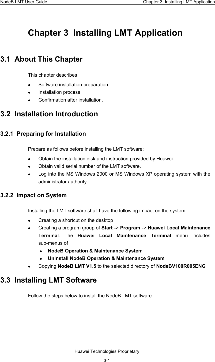 NodeB LMT User Guide  Chapter 3  Installing LMT Application Chapter 3  Installing LMT Application 3.1  About This Chapter This chapter describes  z Software installation preparation z Installation process z Confirmation after installation. 3.2  Installation Introduction 3.2.1  Preparing for Installation Prepare as follows before installing the LMT software:  z Obtain the installation disk and instruction provided by Huawei. z Obtain valid serial number of the LMT software. z Log into the MS Windows 2000 or MS Windows XP operating system with the administrator authority. 3.2.2  Impact on System  Installing the LMT software shall have the following impact on the system:  z Creating a shortcut on the desktop z Creating a program group of Start -&gt; Program -&gt; Huawei Local Maintenance Terminal. The Huawei Local Maintenance Terminal menu includes sub-menus of  z NodeB Operation &amp; Maintenance System z Uninstall NodeB Operation &amp; Maintenance System z Copying NodeB LMT V1.5 to the selected directory of NodeBV100R005ENG 3.3  Installing LMT Software  Follow the steps below to install the NodeB LMT software.  Huawei Technologies Proprietary 3-1 