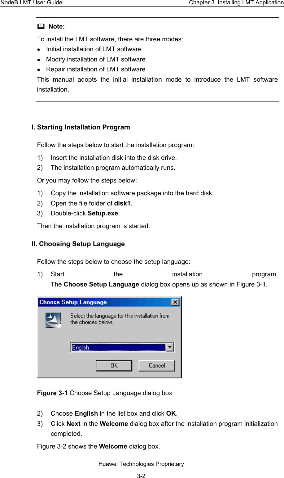 NodeB LMT User Guide  Chapter 3  Installing LMT Application   Note:  To install the LMT software, there are three modes:  z Initial installation of LMT software z Modify installation of LMT software z Repair installation of LMT software This manual adopts the initial installation mode to introduce the LMT software installation.   I. Starting Installation Program Follow the steps below to start the installation program: 1)  Insert the installation disk into the disk drive. 2)  The installation program automatically runs. Or you may follow the steps below: 1)  Copy the installation software package into the hard disk. 2)  Open the file folder of disk1. 3) Double-click Setup.exe. Then the installation program is started.  II. Choosing Setup Language  Follow the steps below to choose the setup language: 1) Start the installation program.  The Choose Setup Language dialog box opens up as shown in Figure 3-1.   Figure 3-1 Choose Setup Language dialog box  2) Choose English in the list box and click OK.  3) Click Next in the Welcome dialog box after the installation program initialization completed. Figure 3-2 shows the Welcome dialog box.   Huawei Technologies Proprietary 3-2 