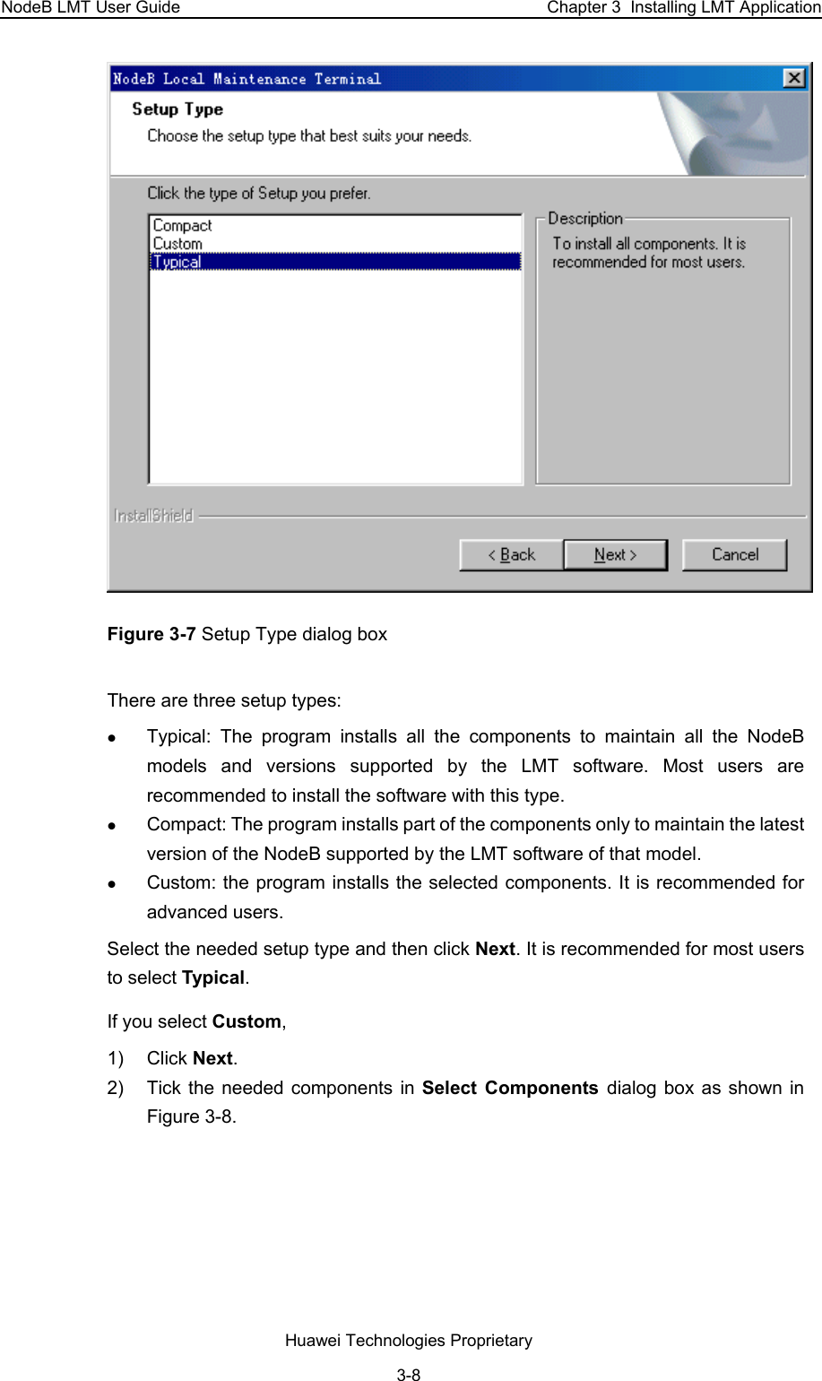 NodeB LMT User Guide  Chapter 3  Installing LMT Application  Figure 3-7 Setup Type dialog box  There are three setup types:  z Typical: The program installs all the components to maintain all the NodeB models and versions supported by the LMT software. Most users are recommended to install the software with this type.  z Compact: The program installs part of the components only to maintain the latest version of the NodeB supported by the LMT software of that model.  z Custom: the program installs the selected components. It is recommended for advanced users.  Select the needed setup type and then click Next. It is recommended for most users to select Typical.  If you select Custom,  1) Click Next.  2)  Tick the needed components in Select Components dialog box as shown in Figure 3-8. Huawei Technologies Proprietary 3-8 