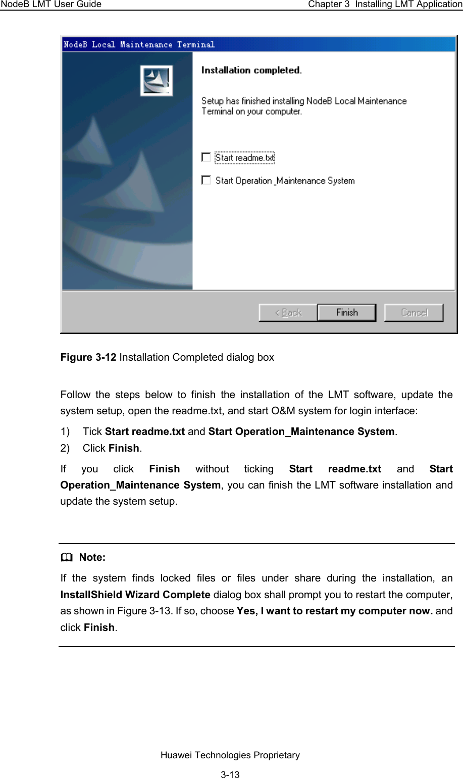 NodeB LMT User Guide  Chapter 3  Installing LMT Application  Figure 3-12 Installation Completed dialog box Follow the steps below to finish the installation of the LMT software, update the system setup, open the readme.txt, and start O&amp;M system for login interface:  1) Tick Start readme.txt and Start Operation_Maintenance System. 2) Click Finish.  If you click Finish  without ticking Start readme.txt and  Start Operation_Maintenance System, you can finish the LMT software installation and update the system setup.     Note: If the system finds locked files or files under share during the installation, an InstallShield Wizard Complete dialog box shall prompt you to restart the computer, as shown in Figure 3-13. If so, choose Yes, I want to restart my computer now. and click Finish.   Huawei Technologies Proprietary 3-13 