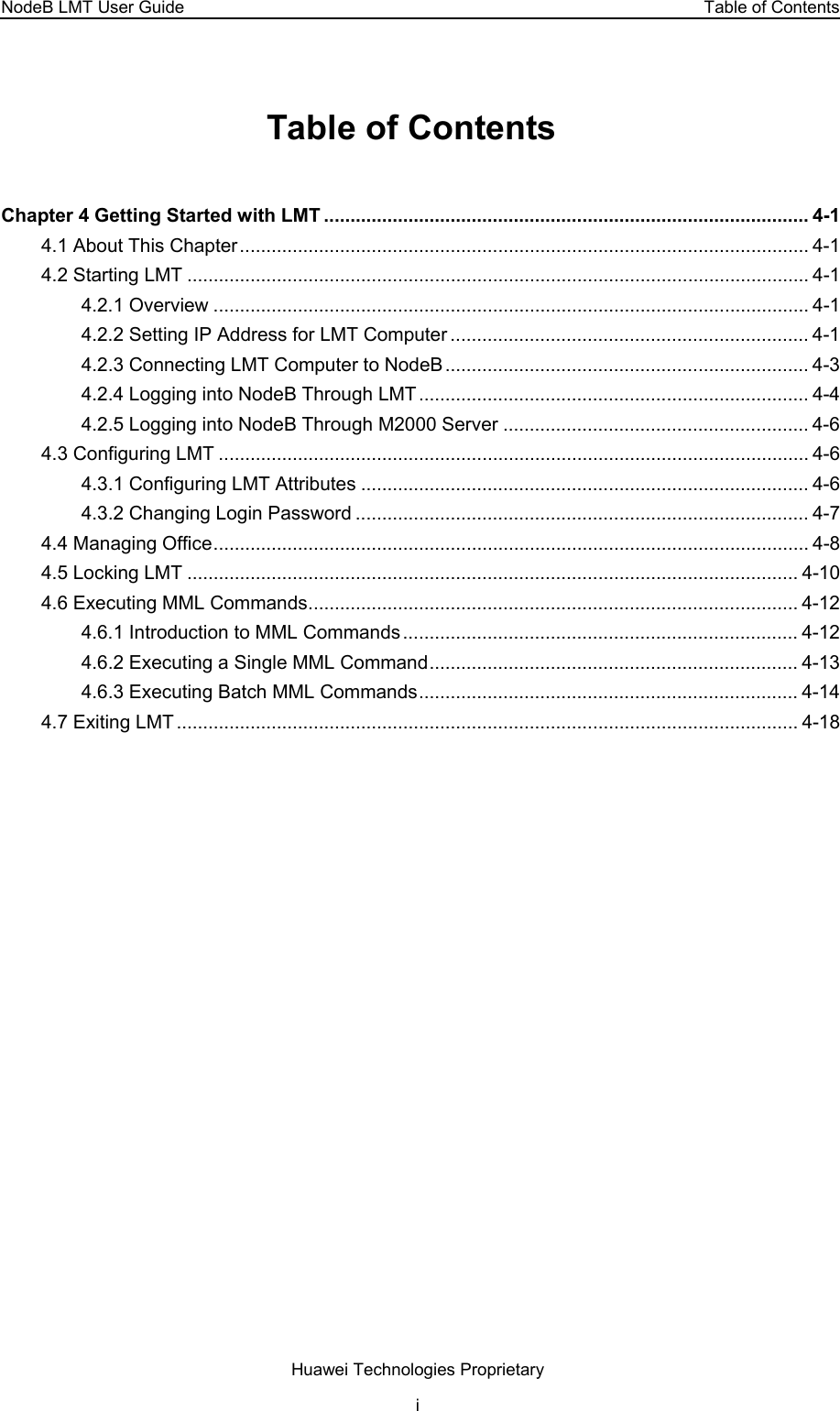 NodeB LMT User Guide  Table of Contents Table of Contents Chapter 4 Getting Started with LMT ............................................................................................ 4-1 4.1 About This Chapter............................................................................................................ 4-1 4.2 Starting LMT ...................................................................................................................... 4-1 4.2.1 Overview ................................................................................................................. 4-1 4.2.2 Setting IP Address for LMT Computer .................................................................... 4-1 4.2.3 Connecting LMT Computer to NodeB..................................................................... 4-3 4.2.4 Logging into NodeB Through LMT.......................................................................... 4-4 4.2.5 Logging into NodeB Through M2000 Server .......................................................... 4-6 4.3 Configuring LMT ................................................................................................................ 4-6 4.3.1 Configuring LMT Attributes ..................................................................................... 4-6 4.3.2 Changing Login Password ...................................................................................... 4-7 4.4 Managing Office................................................................................................................. 4-8 4.5 Locking LMT .................................................................................................................... 4-10 4.6 Executing MML Commands............................................................................................. 4-12 4.6.1 Introduction to MML Commands........................................................................... 4-12 4.6.2 Executing a Single MML Command...................................................................... 4-13 4.6.3 Executing Batch MML Commands........................................................................ 4-14 4.7 Exiting LMT ...................................................................................................................... 4-18 Huawei Technologies Proprietary i 