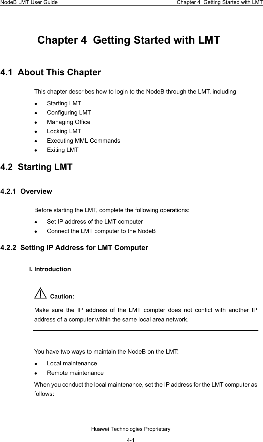 NodeB LMT User Guide  Chapter 4  Getting Started with LMT Chapter 4  Getting Started with LMT 4.1  About This Chapter This chapter describes how to login to the NodeB through the LMT, including z Starting LMT z Configuring LMT z Managing Office z Locking LMT z Executing MML Commands z Exiting LMT 4.2  Starting LMT 4.2.1  Overview Before starting the LMT, complete the following operations: z Set IP address of the LMT computer  z Connect the LMT computer to the NodeB  4.2.2  Setting IP Address for LMT Computer I. Introduction   Caution:  Make sure the IP address of the LMT compter does not confict with another IP address of a computer within the same local area network.   You have two ways to maintain the NodeB on the LMT:  z Local maintenance  z Remote maintenance  When you conduct the local maintenance, set the IP address for the LMT computer as follows:  Huawei Technologies Proprietary 4-1 