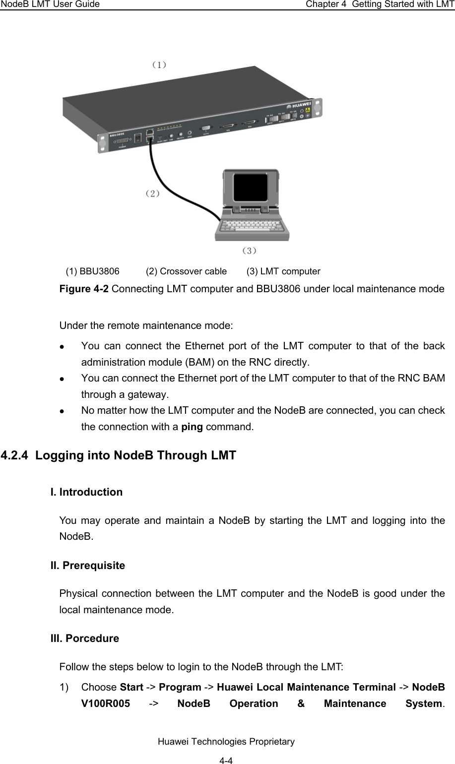 NodeB LMT User Guide  Chapter 4  Getting Started with LMT   (1) BBU3806  (2) Crossover cable   (3) LMT computer Figure 4-2 Connecting LMT computer and BBU3806 under local maintenance mode Under the remote maintenance mode:  z You can connect the Ethernet port of the LMT computer to that of the back administration module (BAM) on the RNC directly.  z You can connect the Ethernet port of the LMT computer to that of the RNC BAM through a gateway. z No matter how the LMT computer and the NodeB are connected, you can check the connection with a ping command.  4.2.4  Logging into NodeB Through LMT I. Introduction You may operate and maintain a NodeB by starting the LMT and logging into the NodeB.  II. Prerequisite Physical connection between the LMT computer and the NodeB is good under the local maintenance mode.  III. Porcedure  Follow the steps below to login to the NodeB through the LMT:  1) Choose Start -&gt; Program -&gt; Huawei Local Maintenance Terminal -&gt; NodeB V100R005  -&gt;  NodeB Operation &amp; Maintenance System.  Huawei Technologies Proprietary 4-4 