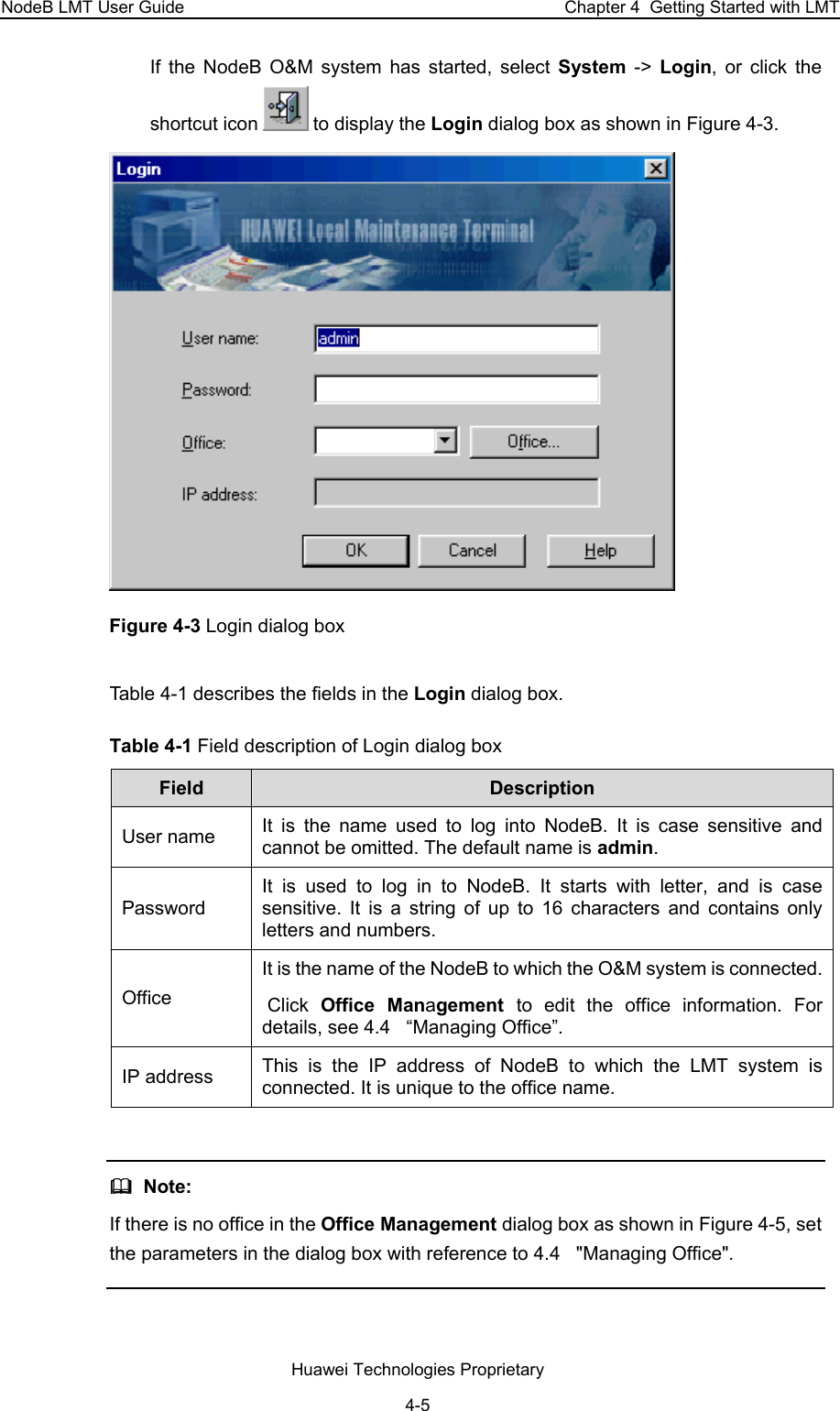 NodeB LMT User Guide  Chapter 4  Getting Started with LMT If the NodeB O&amp;M system has started, select System -&gt; Login, or click the shortcut icon   to display the Login dialog box as shown in Figure 4-3.  Figure 4-3 Login dialog box Table 4-1 describes the fields in the Login dialog box.  Table 4-1 Field description of Login dialog box Field   Description  User name  It is the name used to log into NodeB. It is case sensitive and cannot be omitted. The default name is admin. Password  It is used to log in to NodeB. It starts with letter, and is case sensitive. It is a string of up to 16 characters and contains only letters and numbers.  Office  It is the name of the NodeB to which the O&amp;M system is connected.  Click  Office Management  to edit the office information. For details, see 4.4   “Managing Office”.  IP address   This is the IP address of NodeB to which the LMT system is connected. It is unique to the office name.    Note:  If there is no office in the Office Management dialog box as shown in Figure 4-5, set the parameters in the dialog box with reference to 4.4   &quot;Managing Office&quot;.  Huawei Technologies Proprietary 4-5 