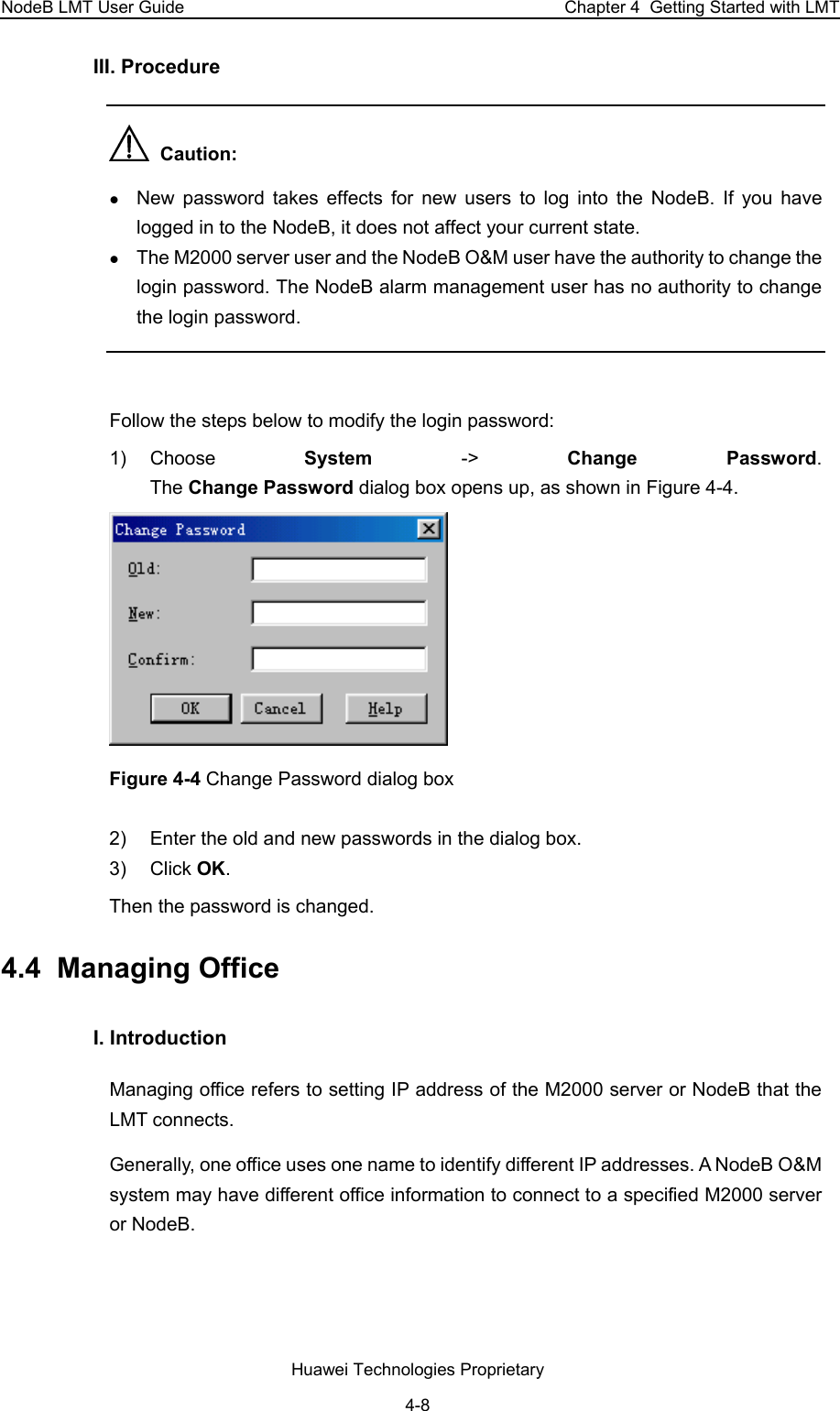 NodeB LMT User Guide  Chapter 4  Getting Started with LMT III. Procedure    Caution:  z New password takes effects for new users to log into the NodeB. If you have logged in to the NodeB, it does not affect your current state.  z The M2000 server user and the NodeB O&amp;M user have the authority to change the login password. The NodeB alarm management user has no authority to change the login password.   Follow the steps below to modify the login password:  1) Choose  System  -&gt;  Change Password.  The Change Password dialog box opens up, as shown in Figure 4-4.   Figure 4-4 Change Password dialog box 2)  Enter the old and new passwords in the dialog box. 3) Click OK. Then the password is changed. 4.4  Managing Office I. Introduction Managing office refers to setting IP address of the M2000 server or NodeB that the LMT connects.  Generally, one office uses one name to identify different IP addresses. A NodeB O&amp;M system may have different office information to connect to a specified M2000 server or NodeB.  Huawei Technologies Proprietary 4-8 