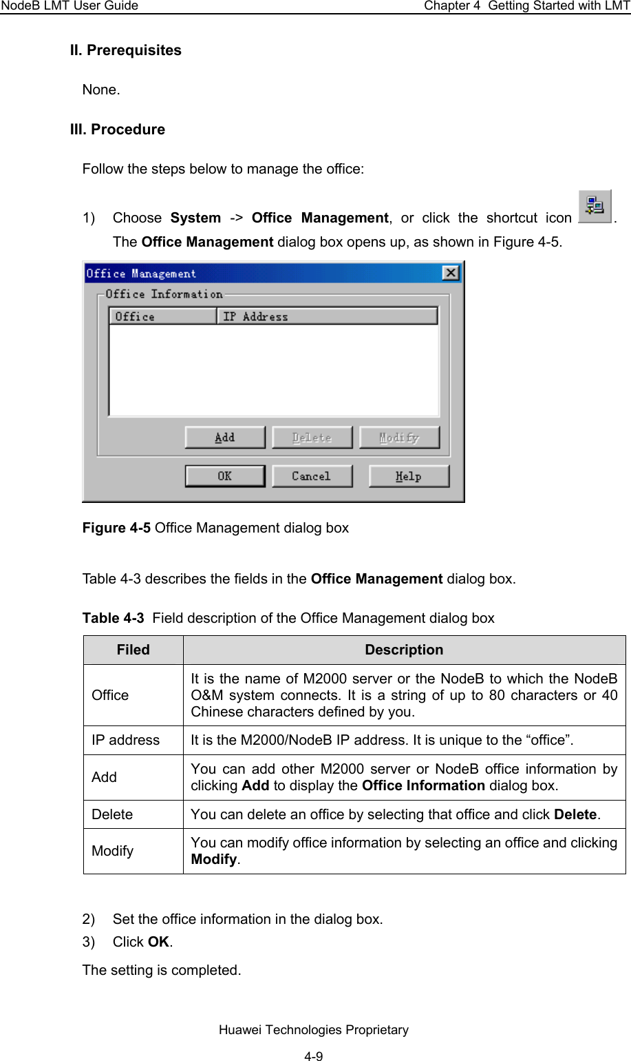 NodeB LMT User Guide  Chapter 4  Getting Started with LMT II. Prerequisites None. III. Procedure Follow the steps below to manage the office:  1) Choose System  -&gt;  Office Management, or click the shortcut icon  .  The Office Management dialog box opens up, as shown in Figure 4-5.  Figure 4-5 Office Management dialog box Table 4-3 describes the fields in the Office Management dialog box.  Table 4-3  Field description of the Office Management dialog box Filed   Description  Office  It is the name of M2000 server or the NodeB to which the NodeB O&amp;M system connects. It is a string of up to 80 characters or 40 Chinese characters defined by you.  IP address   It is the M2000/NodeB IP address. It is unique to the “office”.  Add   You can add other M2000 server or NodeB office information by clicking Add to display the Office Information dialog box. Delete   You can delete an office by selecting that office and click Delete.  Modify   You can modify office information by selecting an office and clicking Modify.   2)  Set the office information in the dialog box.  3) Click OK.  The setting is completed.  Huawei Technologies Proprietary 4-9 