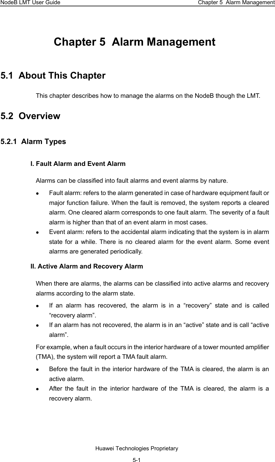 NodeB LMT User Guide  Chapter 5  Alarm Management Chapter 5  Alarm Management 5.1  About This Chapter This chapter describes how to manage the alarms on the NodeB though the LMT. 5.2  Overview 5.2.1  Alarm Types  I. Fault Alarm and Event Alarm Alarms can be classified into fault alarms and event alarms by nature. z Fault alarm: refers to the alarm generated in case of hardware equipment fault or major function failure. When the fault is removed, the system reports a cleared alarm. One cleared alarm corresponds to one fault alarm. The severity of a fault alarm is higher than that of an event alarm in most cases.  z Event alarm: refers to the accidental alarm indicating that the system is in alarm state for a while. There is no cleared alarm for the event alarm. Some event alarms are generated periodically. II. Active Alarm and Recovery Alarm When there are alarms, the alarms can be classified into active alarms and recovery alarms according to the alarm state. z If an alarm has recovered, the alarm is in a “recovery” state and is called “recovery alarm”. z If an alarm has not recovered, the alarm is in an “active” state and is call “active alarm”.  For example, when a fault occurs in the interior hardware of a tower mounted amplifier (TMA), the system will report a TMA fault alarm.  z Before the fault in the interior hardware of the TMA is cleared, the alarm is an active alarm. z After the fault in the interior hardware of the TMA is cleared, the alarm is a recovery alarm.  Huawei Technologies Proprietary 5-1 