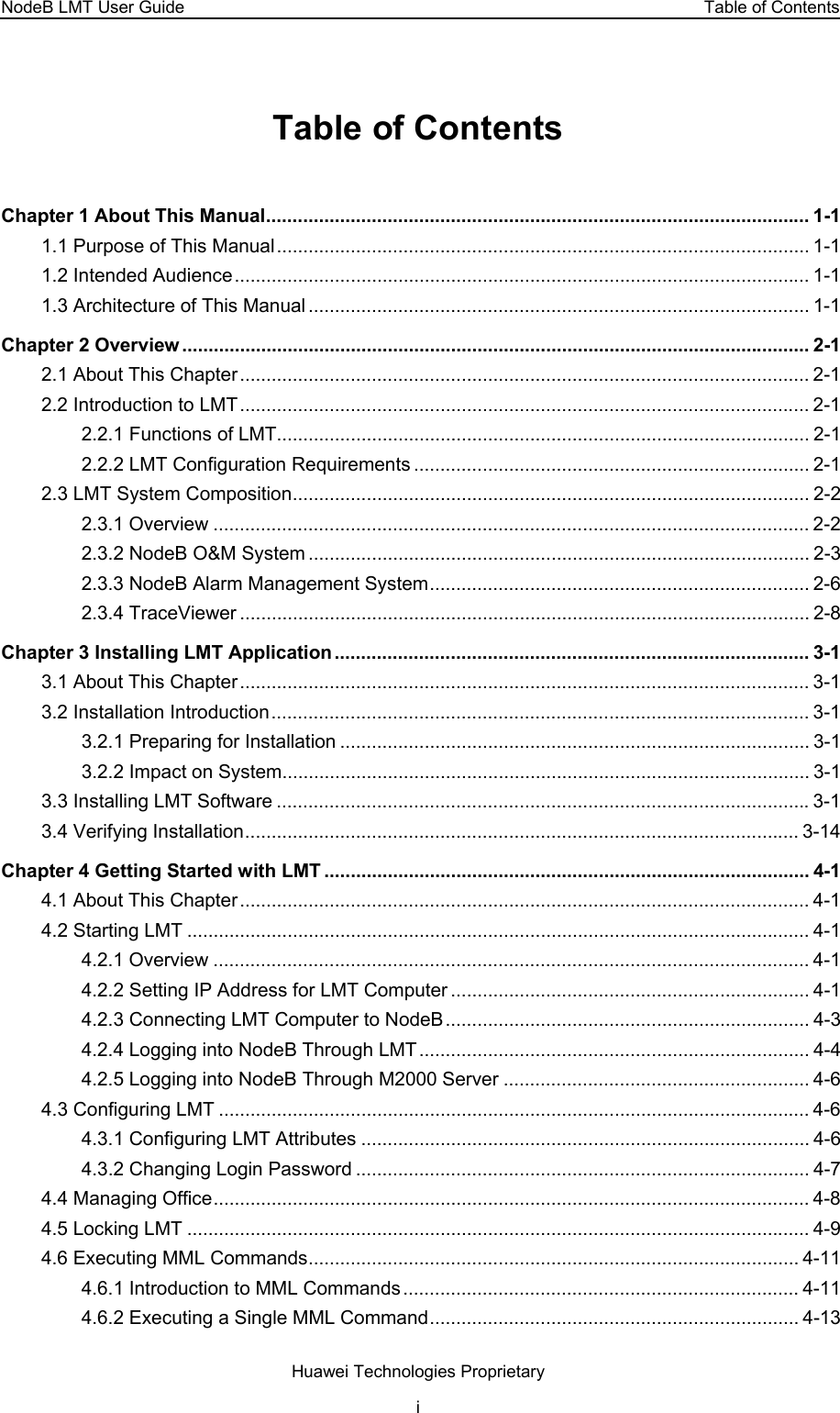 NodeB LMT User Guide  Table of Contents Table of Contents Chapter 1 About This Manual....................................................................................................... 1-1 1.1 Purpose of This Manual..................................................................................................... 1-1 1.2 Intended Audience............................................................................................................. 1-1 1.3 Architecture of This Manual ............................................................................................... 1-1 Chapter 2 Overview ....................................................................................................................... 2-1 2.1 About This Chapter............................................................................................................ 2-1 2.2 Introduction to LMT............................................................................................................ 2-1 2.2.1 Functions of LMT..................................................................................................... 2-1 2.2.2 LMT Configuration Requirements ........................................................................... 2-1 2.3 LMT System Composition.................................................................................................. 2-2 2.3.1 Overview ................................................................................................................. 2-2 2.3.2 NodeB O&amp;M System ............................................................................................... 2-3 2.3.3 NodeB Alarm Management System........................................................................ 2-6 2.3.4 TraceViewer ............................................................................................................ 2-8 Chapter 3 Installing LMT Application.......................................................................................... 3-1 3.1 About This Chapter............................................................................................................ 3-1 3.2 Installation Introduction...................................................................................................... 3-1 3.2.1 Preparing for Installation ......................................................................................... 3-1 3.2.2 Impact on System.................................................................................................... 3-1 3.3 Installing LMT Software .....................................................................................................3-1 3.4 Verifying Installation......................................................................................................... 3-14 Chapter 4 Getting Started with LMT ............................................................................................ 4-1 4.1 About This Chapter............................................................................................................ 4-1 4.2 Starting LMT ...................................................................................................................... 4-1 4.2.1 Overview ................................................................................................................. 4-1 4.2.2 Setting IP Address for LMT Computer .................................................................... 4-1 4.2.3 Connecting LMT Computer to NodeB..................................................................... 4-3 4.2.4 Logging into NodeB Through LMT.......................................................................... 4-4 4.2.5 Logging into NodeB Through M2000 Server .......................................................... 4-6 4.3 Configuring LMT ................................................................................................................ 4-6 4.3.1 Configuring LMT Attributes ..................................................................................... 4-6 4.3.2 Changing Login Password ...................................................................................... 4-7 4.4 Managing Office................................................................................................................. 4-8 4.5 Locking LMT ...................................................................................................................... 4-9 4.6 Executing MML Commands............................................................................................. 4-11 4.6.1 Introduction to MML Commands ........................................................................... 4-11 4.6.2 Executing a Single MML Command...................................................................... 4-13 Huawei Technologies Proprietary i 