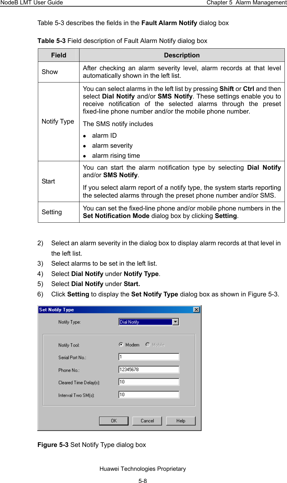 NodeB LMT User Guide  Chapter 5  Alarm Management Table 5-3 describes the fields in the Fault Alarm Notify dialog box  Table 5-3 Field description of Fault Alarm Notify dialog box Field   Description  Show   After checking an alarm severity level, alarm records at that level automatically shown in the left list.  Notify Type  You can select alarms in the left list by pressing Shift or Ctrl and then select Dial Notify and/or SMS Notify. These settings enable you to receive notification of the selected alarms through the preset fixed-line phone number and/or the mobile phone number.  The SMS notify includes z alarm ID z alarm severity z alarm rising time Start  You can start the alarm notification type by selecting Dial Notify and/or SMS Notify.  If you select alarm report of a notify type, the system starts reporting the selected alarms through the preset phone number and/or SMS.  Setting  You can set the fixed-line phone and/or mobile phone numbers in the Set Notification Mode dialog box by clicking Setting.   2)  Select an alarm severity in the dialog box to display alarm records at that level in the left list.  3)  Select alarms to be set in the left list.  4) Select Dial Notify under Notify Type. 5) Select Dial Notify under Start. 6) Click Setting to display the Set Notify Type dialog box as shown in Figure 5-3.   Figure 5-3 Set Notify Type dialog box Huawei Technologies Proprietary 5-8 