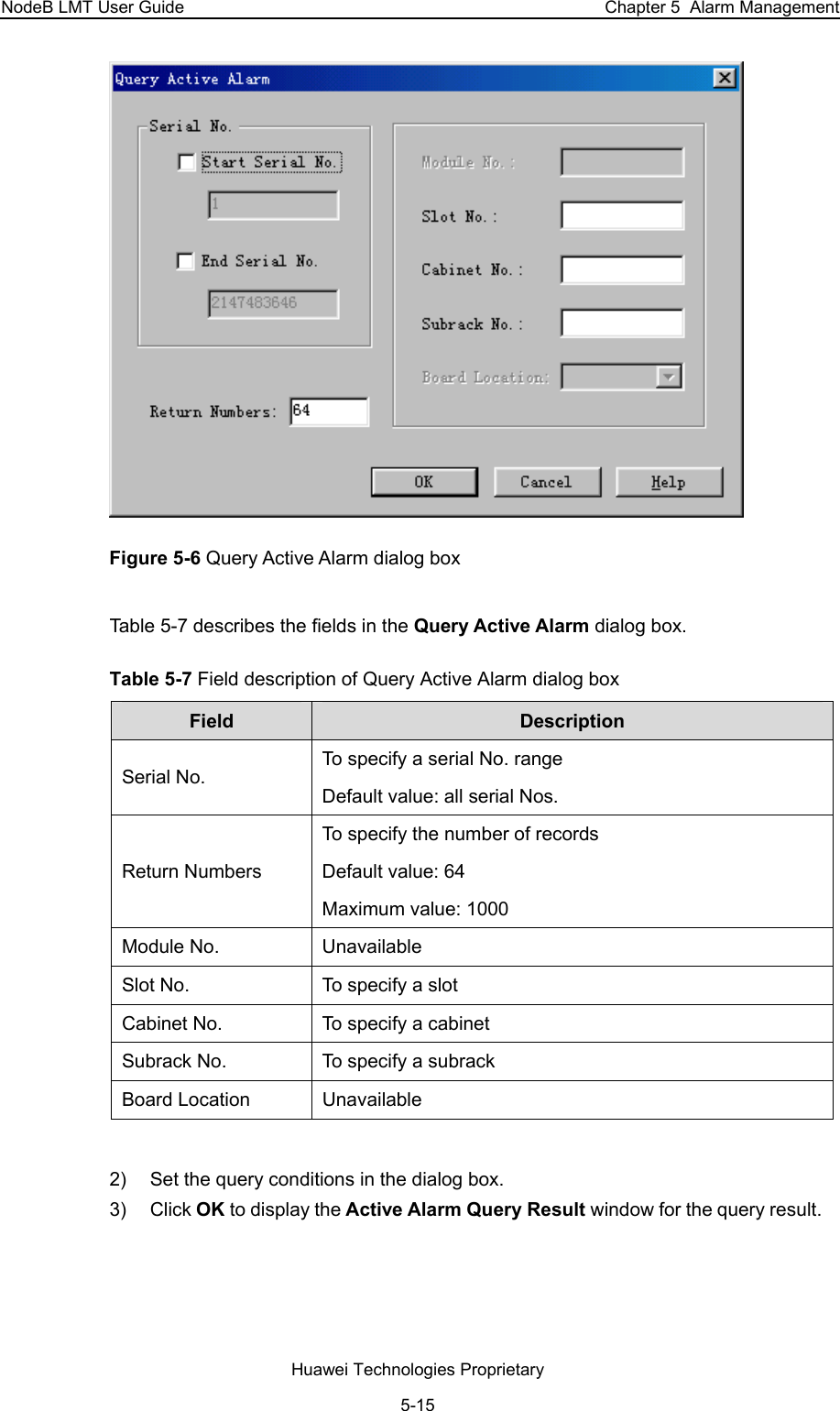 NodeB LMT User Guide  Chapter 5  Alarm Management  Figure 5-6 Query Active Alarm dialog box Table 5-7 describes the fields in the Query Active Alarm dialog box.  Table 5-7 Field description of Query Active Alarm dialog box  Field   Description  Serial No.  To specify a serial No. range Default value: all serial Nos.  Return Numbers To specify the number of records Default value: 64 Maximum value: 1000  Module No.   Unavailable  Slot No.   To specify a slot  Cabinet No.   To specify a cabinet  Subrack No.   To specify a subrack  Board Location   Unavailable   2)  Set the query conditions in the dialog box.  3) Click OK to display the Active Alarm Query Result window for the query result.   Huawei Technologies Proprietary 5-15 