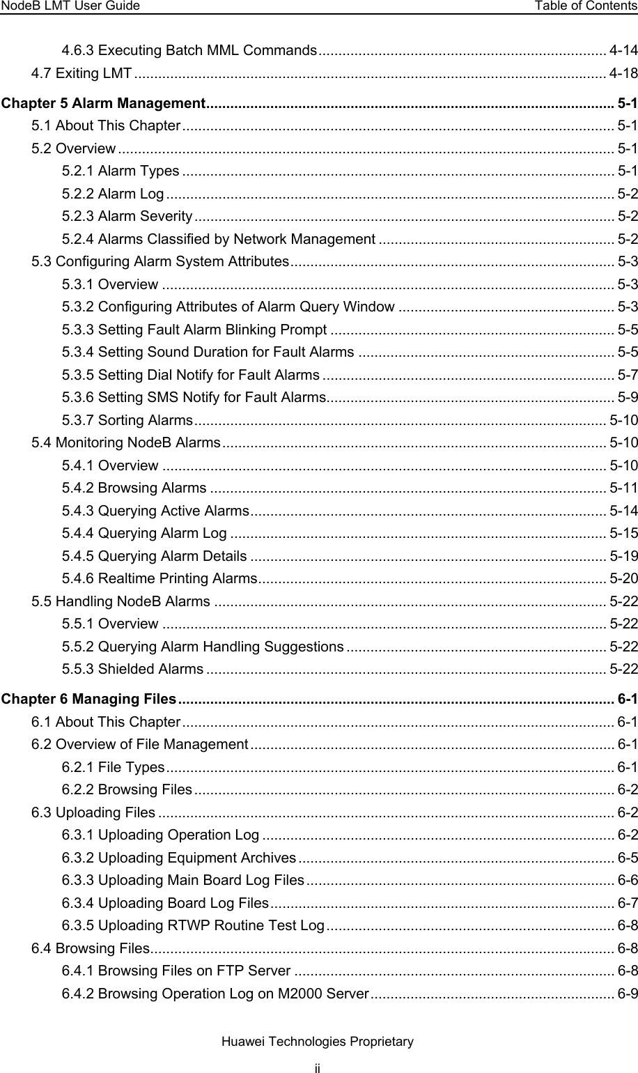 NodeB LMT User Guide  Table of Contents 4.6.3 Executing Batch MML Commands........................................................................ 4-14 4.7 Exiting LMT ...................................................................................................................... 4-18 Chapter 5 Alarm Management......................................................................................................5-1 5.1 About This Chapter............................................................................................................ 5-1 5.2 Overview ............................................................................................................................ 5-1 5.2.1 Alarm Types ............................................................................................................ 5-1 5.2.2 Alarm Log ................................................................................................................ 5-2 5.2.3 Alarm Severity......................................................................................................... 5-2 5.2.4 Alarms Classified by Network Management ........................................................... 5-2 5.3 Configuring Alarm System Attributes................................................................................. 5-3 5.3.1 Overview ................................................................................................................. 5-3 5.3.2 Configuring Attributes of Alarm Query Window ...................................................... 5-3 5.3.3 Setting Fault Alarm Blinking Prompt ....................................................................... 5-5 5.3.4 Setting Sound Duration for Fault Alarms ................................................................ 5-5 5.3.5 Setting Dial Notify for Fault Alarms ......................................................................... 5-7 5.3.6 Setting SMS Notify for Fault Alarms........................................................................ 5-9 5.3.7 Sorting Alarms....................................................................................................... 5-10 5.4 Monitoring NodeB Alarms................................................................................................ 5-10 5.4.1 Overview ............................................................................................................... 5-10 5.4.2 Browsing Alarms ................................................................................................... 5-11 5.4.3 Querying Active Alarms......................................................................................... 5-14 5.4.4 Querying Alarm Log .............................................................................................. 5-15 5.4.5 Querying Alarm Details ......................................................................................... 5-19 5.4.6 Realtime Printing Alarms....................................................................................... 5-20 5.5 Handling NodeB Alarms .................................................................................................. 5-22 5.5.1 Overview ............................................................................................................... 5-22 5.5.2 Querying Alarm Handling Suggestions ................................................................. 5-22 5.5.3 Shielded Alarms .................................................................................................... 5-22 Chapter 6 Managing Files............................................................................................................. 6-1 6.1 About This Chapter............................................................................................................ 6-1 6.2 Overview of File Management ........................................................................................... 6-1 6.2.1 File Types................................................................................................................6-1 6.2.2 Browsing Files ......................................................................................................... 6-2 6.3 Uploading Files .................................................................................................................. 6-2 6.3.1 Uploading Operation Log ........................................................................................ 6-2 6.3.2 Uploading Equipment Archives ............................................................................... 6-5 6.3.3 Uploading Main Board Log Files ............................................................................. 6-6 6.3.4 Uploading Board Log Files...................................................................................... 6-7 6.3.5 Uploading RTWP Routine Test Log........................................................................ 6-8 6.4 Browsing Files.................................................................................................................... 6-8 6.4.1 Browsing Files on FTP Server ................................................................................ 6-8 6.4.2 Browsing Operation Log on M2000 Server............................................................. 6-9 Huawei Technologies Proprietary ii 
