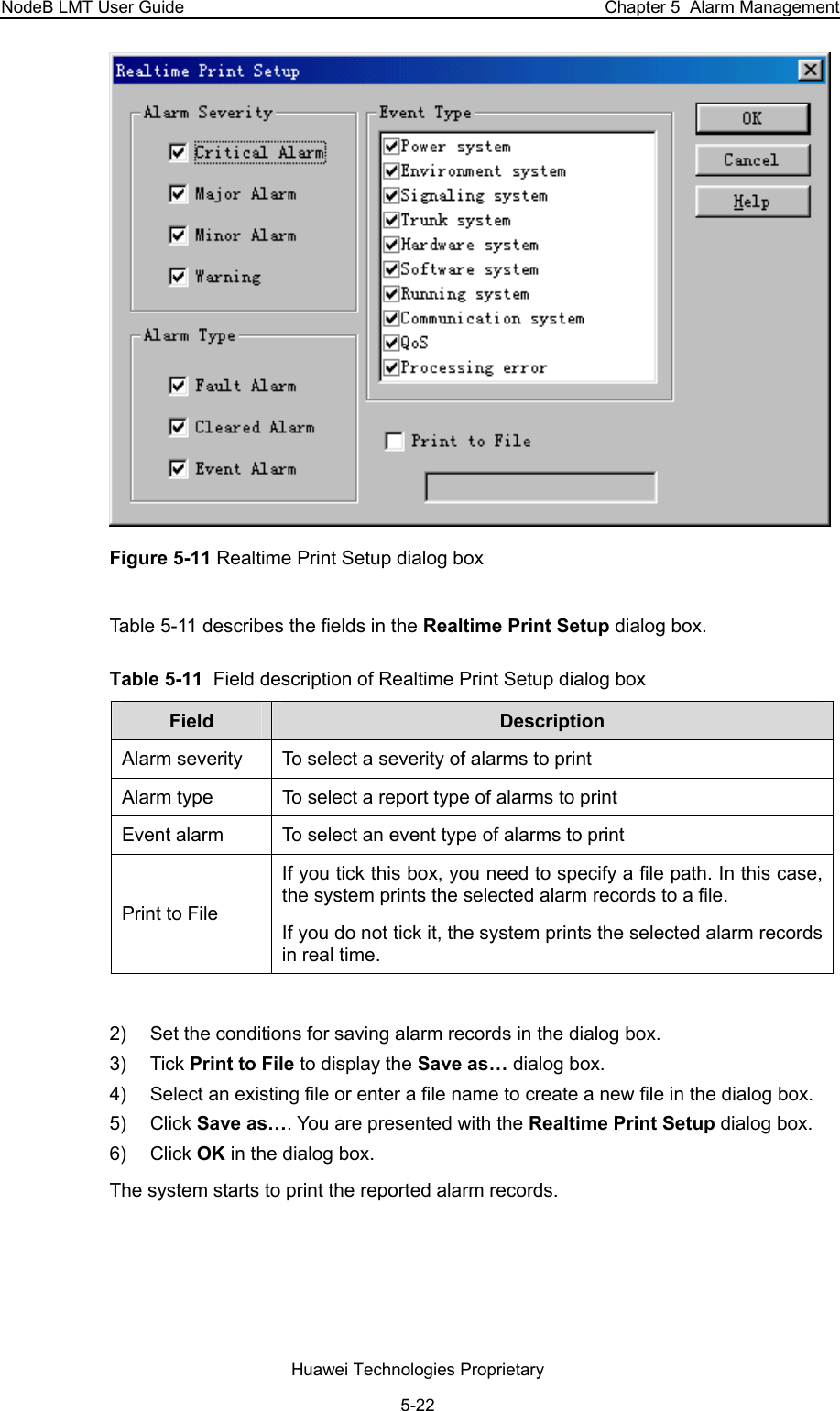 NodeB LMT User Guide  Chapter 5  Alarm Management  Figure 5-11 Realtime Print Setup dialog box Table 5-11 describes the fields in the Realtime Print Setup dialog box.  Table 5-11  Field description of Realtime Print Setup dialog box  Field   Description  Alarm severity   To select a severity of alarms to print Alarm type   To select a report type of alarms to print Event alarm   To select an event type of alarms to print Print to File  If you tick this box, you need to specify a file path. In this case, the system prints the selected alarm records to a file. If you do not tick it, the system prints the selected alarm records in real time.  2)  Set the conditions for saving alarm records in the dialog box.  3) Tick Print to File to display the Save as… dialog box.  4)  Select an existing file or enter a file name to create a new file in the dialog box.  5) Click Save as…. You are presented with the Realtime Print Setup dialog box.  6) Click OK in the dialog box.  The system starts to print the reported alarm records.  Huawei Technologies Proprietary 5-22 