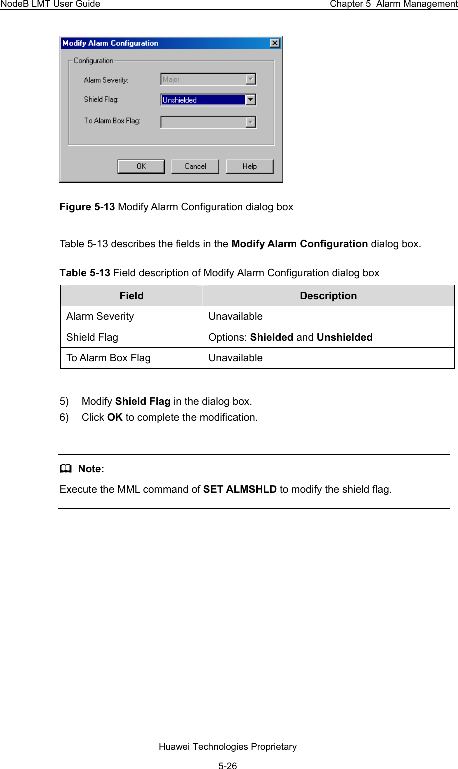 NodeB LMT User Guide  Chapter 5  Alarm Management  Figure 5-13 Modify Alarm Configuration dialog box Table 5-13 describes the fields in the Modify Alarm Configuration dialog box.  Table 5-13 Field description of Modify Alarm Configuration dialog box Field   Description  Alarm Severity   Unavailable   Shield Flag   Options: Shielded and Unshielded  To Alarm Box Flag   Unavailable    5) Modify Shield Flag in the dialog box.  6) Click OK to complete the modification.     Note:  Execute the MML command of SET ALMSHLD to modify the shield flag.   Huawei Technologies Proprietary 5-26 