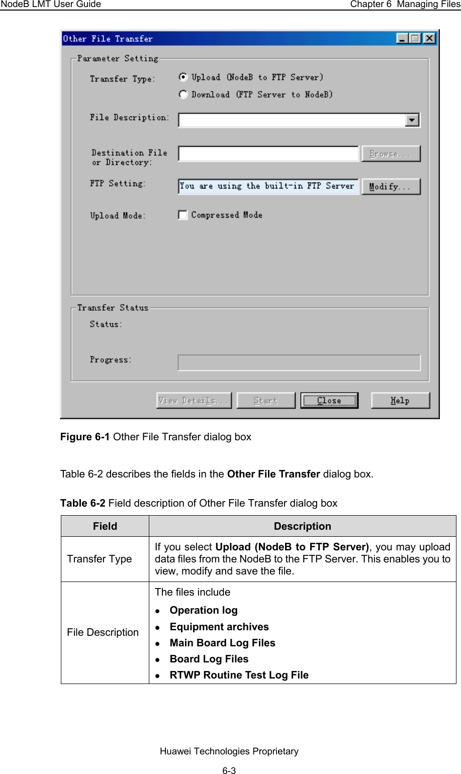 NodeB LMT User Guide  Chapter 6  Managing Files  Figure 6-1 Other File Transfer dialog box Table 6-2 describes the fields in the Other File Transfer dialog box.  Table 6-2 Field description of Other File Transfer dialog box  Field   Description  Transfer Type  If you select Upload (NodeB to FTP Server), you may upload data files from the NodeB to the FTP Server. This enables you to view, modify and save the file. File Description  The files include  z Operation log  z Equipment archives  z Main Board Log Files  z Board Log Files  z RTWP Routine Test Log File Huawei Technologies Proprietary 6-3 