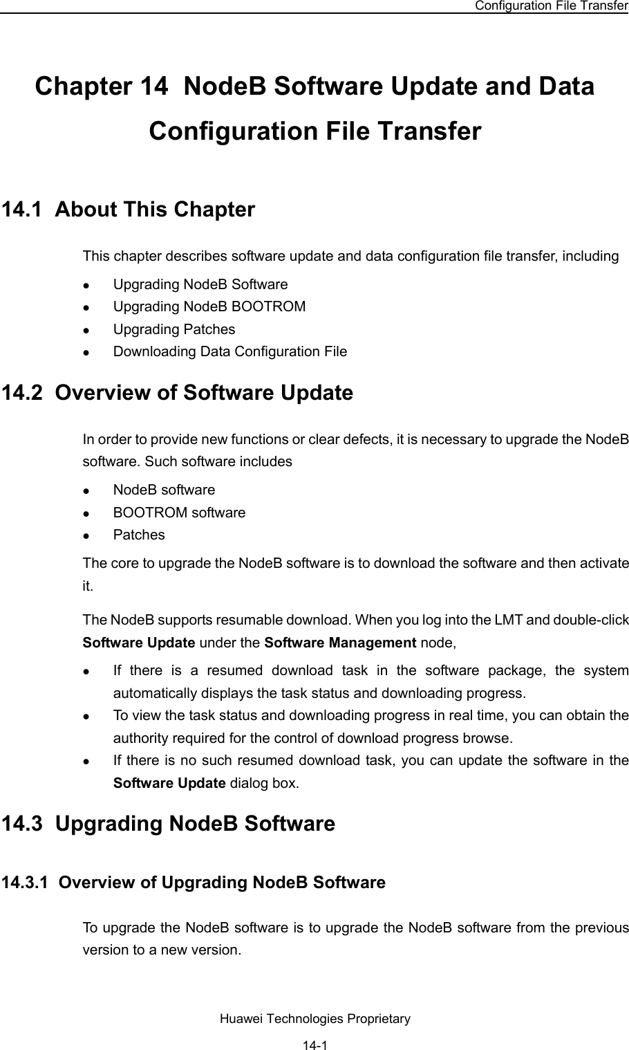 NodeB LMT User Guide Chapter 14  NodeB Software Update and Data Configuration File Transfer Huawei Technologies Proprietary 14-1 Chapter 14  NodeB Software Update and Data Configuration File Transfer 14.1  About This Chapter This chapter describes software update and data configuration file transfer, including z Upgrading NodeB Software z Upgrading NodeB BOOTROM z Upgrading Patches z Downloading Data Configuration File 14.2  Overview of Software Update In order to provide new functions or clear defects, it is necessary to upgrade the NodeB software. Such software includes z NodeB software z BOOTROM software z Patches The core to upgrade the NodeB software is to download the software and then activate it.  The NodeB supports resumable download. When you log into the LMT and double-click Software Update under the Software Management node,  z If there is a resumed download task in the software package, the system automatically displays the task status and downloading progress.  z To view the task status and downloading progress in real time, you can obtain the authority required for the control of download progress browse. z If there is no such resumed download task, you can update the software in the Software Update dialog box. 14.3  Upgrading NodeB Software 14.3.1  Overview of Upgrading NodeB Software To upgrade the NodeB software is to upgrade the NodeB software from the previous version to a new version.  
