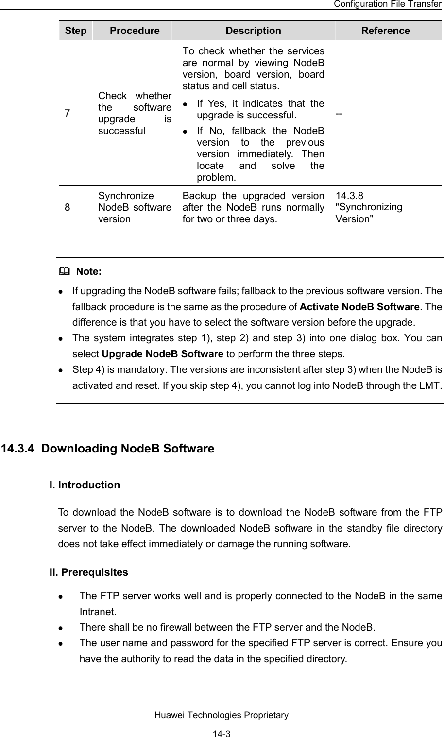NodeB LMT User Guide Chapter 14  NodeB Software Update and Data Configuration File Transfer Huawei Technologies Proprietary 14-3 Step   Procedure  Description  Reference  7 Check whether the software upgrade is successful To check whether the services are normal by viewing NodeB version, board version, board status and cell status. z If Yes, it indicates that the upgrade is successful. z If No, fallback the NodeB version to the previous version immediately. Then locate and solve the problem.  -- 8 Synchronize NodeB software version  Backup the upgraded version after the NodeB runs normally for two or three days. 14.3.8   &quot;Synchronizing Version&quot;    Note:  z If upgrading the NodeB software fails; fallback to the previous software version. The fallback procedure is the same as the procedure of Activate NodeB Software. The difference is that you have to select the software version before the upgrade. z The system integrates step 1), step 2) and step 3) into one dialog box. You can select Upgrade NodeB Software to perform the three steps. z Step 4) is mandatory. The versions are inconsistent after step 3) when the NodeB is activated and reset. If you skip step 4), you cannot log into NodeB through the LMT.  14.3.4  Downloading NodeB Software I. Introduction To download the NodeB software is to download the NodeB software from the FTP server to the NodeB. The downloaded NodeB software in the standby file directory does not take effect immediately or damage the running software.  II. Prerequisites z The FTP server works well and is properly connected to the NodeB in the same Intranet.  z There shall be no firewall between the FTP server and the NodeB.  z The user name and password for the specified FTP server is correct. Ensure you have the authority to read the data in the specified directory.  