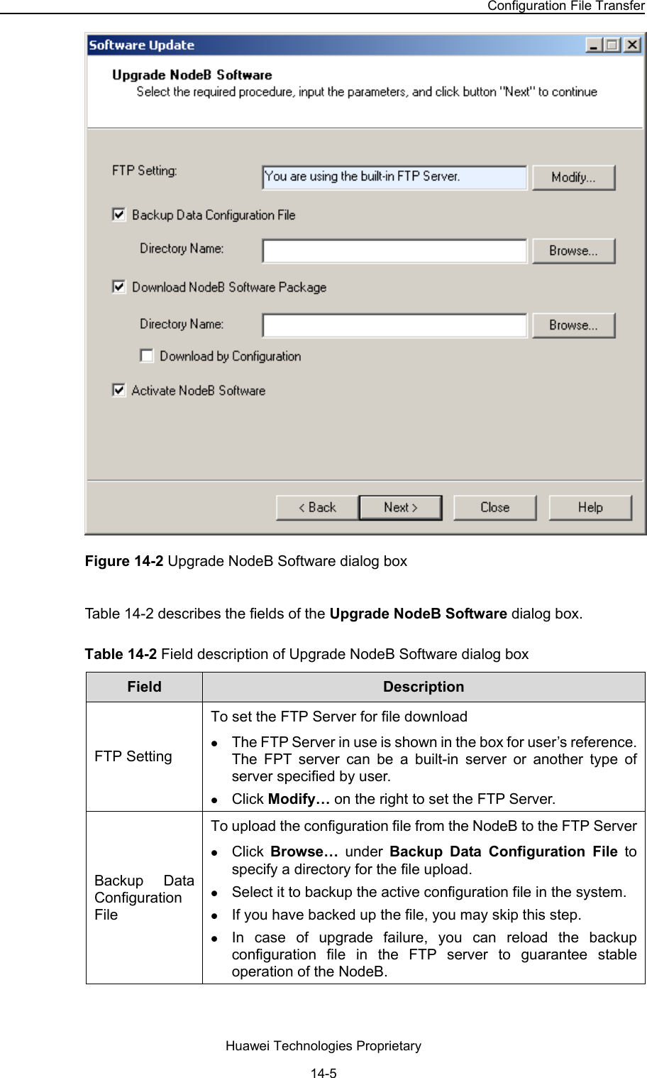 NodeB LMT User Guide Chapter 14  NodeB Software Update and Data Configuration File Transfer Huawei Technologies Proprietary 14-5  Figure 14-2 Upgrade NodeB Software dialog box Table 14-2 describes the fields of the Upgrade NodeB Software dialog box.  Table 14-2 Field description of Upgrade NodeB Software dialog box Field   Description  FTP Setting To set the FTP Server for file download z The FTP Server in use is shown in the box for user’s reference. The FPT server can be a built-in server or another type of server specified by user. z Click Modify… on the right to set the FTP Server. Backup Data Configuration File  To upload the configuration file from the NodeB to the FTP Serverz Click  Browse… under Backup Data Configuration File to specify a directory for the file upload. z Select it to backup the active configuration file in the system.  z If you have backed up the file, you may skip this step. z In case of upgrade failure, you can reload the backup configuration file in the FTP server to guarantee stable operation of the NodeB. 