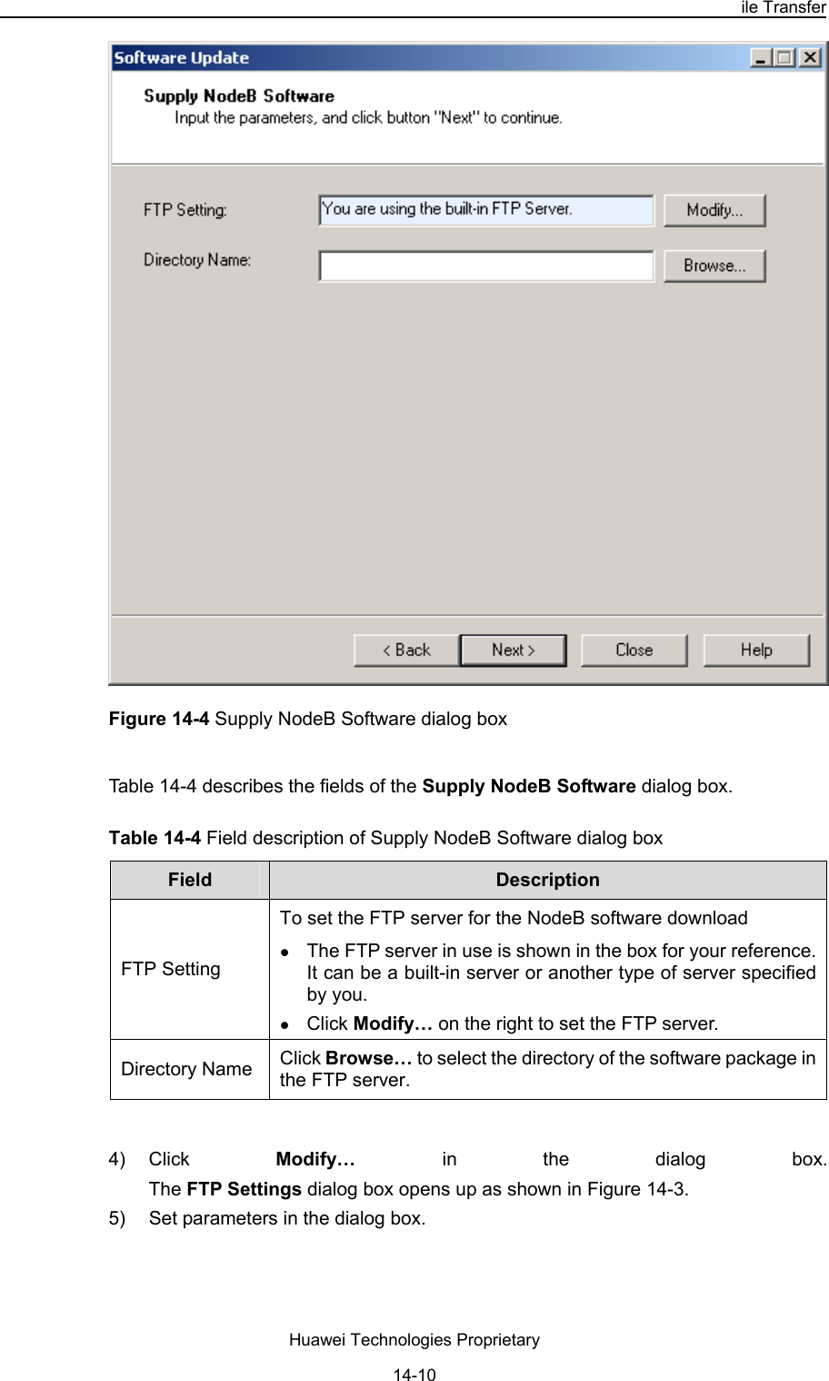 NodeB LMT User Guide Chapter 14  NodeB Software Update and Data Configuration File Transfer Huawei Technologies Proprietary 14-10  Figure 14-4 Supply NodeB Software dialog box Table 14-4 describes the fields of the Supply NodeB Software dialog box. Table 14-4 Field description of Supply NodeB Software dialog box Field   Description  FTP Setting To set the FTP server for the NodeB software download  z The FTP server in use is shown in the box for your reference. It can be a built-in server or another type of server specified by you. z Click Modify… on the right to set the FTP server. Click Browse… to select the directory of the software package in the FTP server.  Directory Name  4) Click  Modify…  in the dialog box.  The FTP Settings dialog box opens up as shown in Figure 14-3.  5)  Set parameters in the dialog box.  