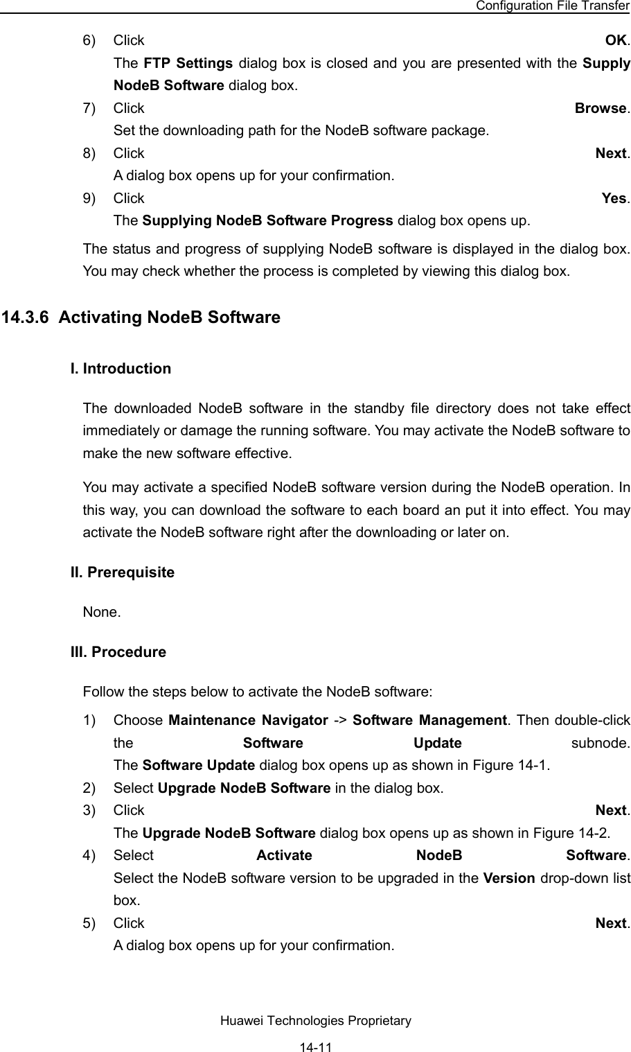 NodeB LMT User Guide Chapter 14  NodeB Software Update and Data Configuration File Transfer Huawei Technologies Proprietary 14-11 6) Click  OK.  The FTP Settings dialog box is closed and you are presented with the Supply NodeB Software dialog box. 7) Click  Browse.  Set the downloading path for the NodeB software package.  8) Click  Next.  A dialog box opens up for your confirmation. 9) Click  Yes.  The Supplying NodeB Software Progress dialog box opens up. The status and progress of supplying NodeB software is displayed in the dialog box. You may check whether the process is completed by viewing this dialog box. 14.3.6  Activating NodeB Software I. Introduction  The downloaded NodeB software in the standby file directory does not take effect immediately or damage the running software. You may activate the NodeB software to make the new software effective.  You may activate a specified NodeB software version during the NodeB operation. In this way, you can download the software to each board an put it into effect. You may activate the NodeB software right after the downloading or later on.   II. Prerequisite None.  III. Procedure Follow the steps below to activate the NodeB software:  1) Choose Maintenance Navigator -&gt; Software Management. Then double-click the  Software Update subnode.  The Software Update dialog box opens up as shown in Figure 14-1. 2) Select Upgrade NodeB Software in the dialog box.  3) Click  Next.  The Upgrade NodeB Software dialog box opens up as shown in Figure 14-2. 4) Select  Activate NodeB Software.  Select the NodeB software version to be upgraded in the Version drop-down list box.  5) Click  Next.  A dialog box opens up for your confirmation.  