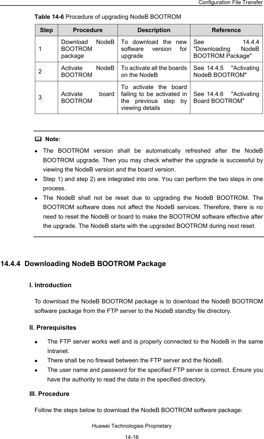 NodeB LMT User Guide Chapter 14  NodeB Software Update and Data Configuration File Transfer Huawei Technologies Proprietary 14-16 Table 14-6 Procedure of upgrading NodeB BOOTROM  Step   Procedure   Description   Reference  1 Download NodeB BOOTROM package To download the new software version for upgrade See  14.4.4  &quot;Downloading NodeB BOOTROM Package&quot; 2  Activate NodeB BOOTROM To activate all the boards on the NodeB  See  14.4.5   &quot;Activating NodeB BOOTROM&quot; 3  Activate board BOOTROM To activate the board failing to be activated in the previous step by viewing details  See  14.4.6   &quot;Activating Board BOOTROM&quot;    Note:  z The BOOTROM version shall be automatically refreshed after the NodeB BOOTROM upgrade. Then you may check whether the upgrade is successful by viewing the NodeB version and the board version.  z Step 1) and step 2) are integrated into one. You can perform the two steps in one process.  z The NodeB shall not be reset due to upgrading the NodeB BOOTROM. The BOOTROM software does not affect the NodeB services. Therefore, there is no need to reset the NodeB or board to make the BOOTROM software effective after the upgrade. The NodeB starts with the upgraded BOOTROM during next reset.   14.4.4  Downloading NodeB BOOTROM Package  I. Introduction  To download the NodeB BOOTROM package is to download the NodeB BOOTROM software package from the FTP server to the NodeB standby file directory. II. Prerequisites z The FTP server works well and is properly connected to the NodeB in the same Intranet.  z There shall be no firewall between the FTP server and the NodeB.  z The user name and password for the specified FTP server is correct. Ensure you have the authority to read the data in the specified directory.  III. Procedure Follow the steps below to download the NodeB BOOTROM software package:  
