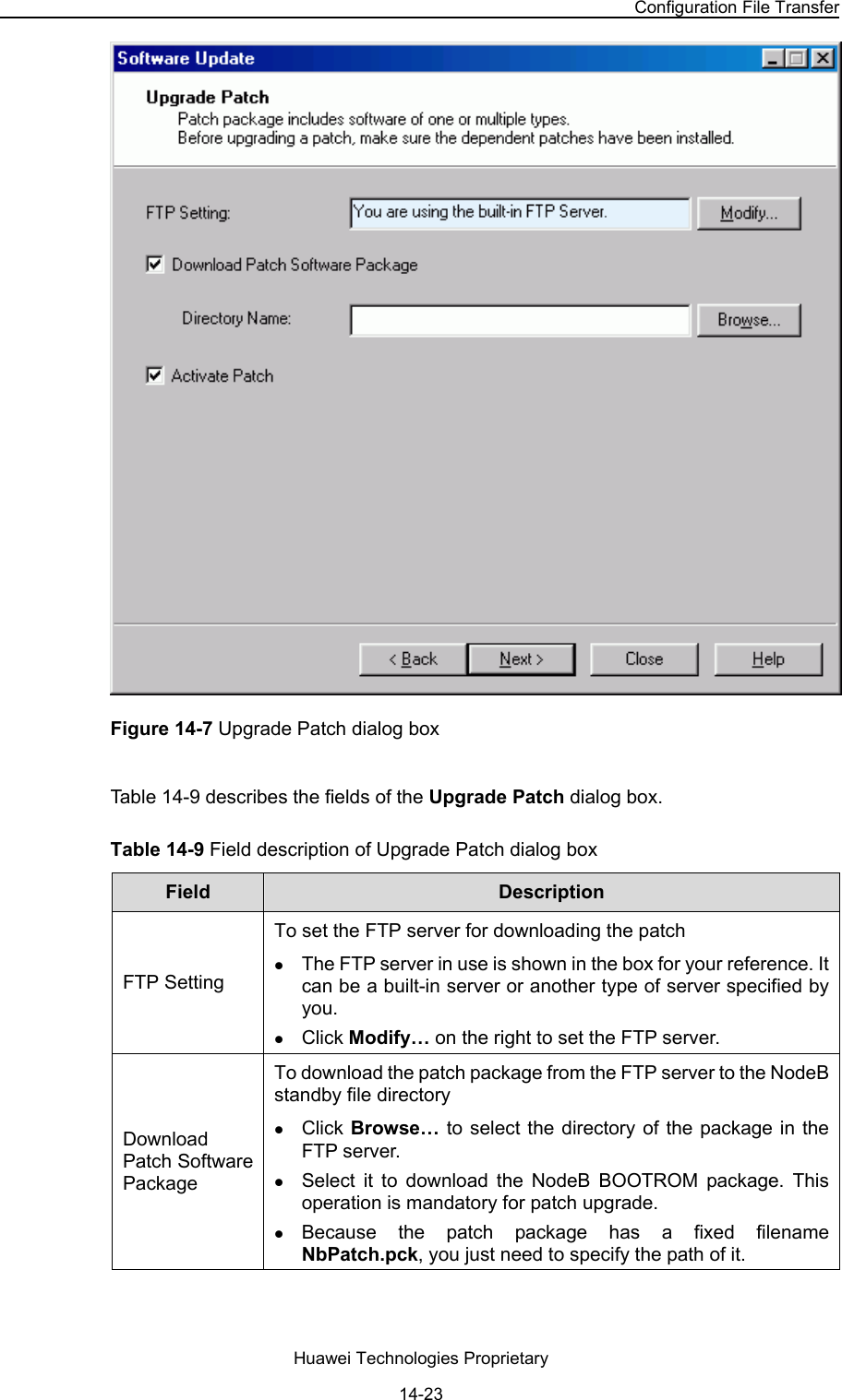 NodeB LMT User Guide Chapter 14  NodeB Software Update and Data Configuration File Transfer Huawei Technologies Proprietary 14-23  Figure 14-7 Upgrade Patch dialog box Table 14-9 describes the fields of the Upgrade Patch dialog box.  Table 14-9 Field description of Upgrade Patch dialog box  Field   Description  FTP Setting To set the FTP server for downloading the patch  z The FTP server in use is shown in the box for your reference. It can be a built-in server or another type of server specified by you. z Click Modify… on the right to set the FTP server. Download Patch Software Package To download the patch package from the FTP server to the NodeB standby file directory z Click Browse… to select the directory of the package in the FTP server.  z Select it to download the NodeB BOOTROM package. This operation is mandatory for patch upgrade.  z Because the patch package has a fixed filename NbPatch.pck, you just need to specify the path of it.  