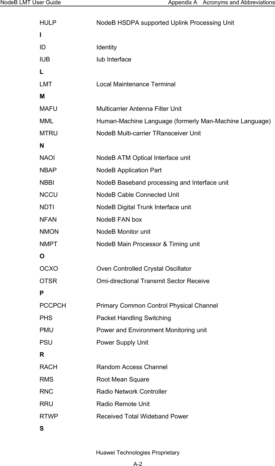 NodeB LMT User Guide  Appendix A    Acronyms and Abbreviations HULP  NodeB HSDPA supported Uplink Processing Unit I ID Identity IUB Iub Interface L LMT  Local Maintenance Terminal M MAFU  Multicarrier Antenna Filter Unit MML  Human-Machine Language (formerly Man-Machine Language)MTRU NodeB Multi-carrier TRansceiver Unit N NAOI  NodeB ATM Optical Interface unit NBAP  NodeB Application Part NBBI  NodeB Baseband processing and Interface unit NCCU  NodeB Cable Connected Unit NDTI  NodeB Digital Trunk Interface unit NFAN NodeB FAN box NMON  NodeB Monitor unit NMPT  NodeB Main Processor &amp; Timing unit O OCXO  Oven Controlled Crystal Oscillator OTSR Omi-directional Transmit Sector Receive P PCCPCH  Primary Common Control Physical Channel PHS  Packet Handling Switching PMU  Power and Environment Monitoring unit PSU  Power Supply Unit R RACH  Random Access Channel RMS  Root Mean Square RNC  Radio Network Controller RRU  Radio Remote Unit RTWP  Received Total Wideband Power S Huawei Technologies Proprietary A-2 
