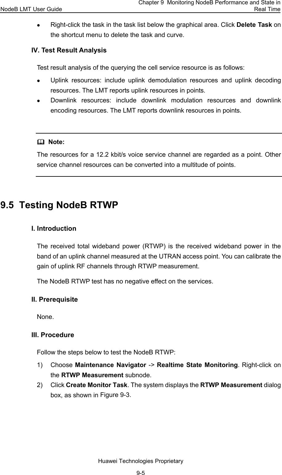 NodeB LMT User Guide Chapter 9  Monitoring NodeB Performance and State in Real Time Huawei Technologies Proprietary 9-5 z Right-click the task in the task list below the graphical area. Click Delete Task on the shortcut menu to delete the task and curve. IV. Test Result Analysis  Test result analysis of the querying the cell service resource is as follows:  z Uplink resources: include uplink demodulation resources and uplink decoding resources. The LMT reports uplink resources in points.  z Downlink resources: include downlink modulation resources and downlink encoding resources. The LMT reports downlink resources in points.    Note: The resources for a 12.2 kbit/s voice service channel are regarded as a point. Other service channel resources can be converted into a multitude of points.  9.5  Testing NodeB RTWP  I. Introduction  The received total wideband power (RTWP) is the received wideband power in the band of an uplink channel measured at the UTRAN access point. You can calibrate the gain of uplink RF channels through RTWP measurement. The NodeB RTWP test has no negative effect on the services. II. Prerequisite None.  III. Procedure  Follow the steps below to test the NodeB RTWP: 1) Choose Maintenance Navigator -&gt; Realtime State Monitoring. Right-click on the RTWP Measurement subnode.  2) Click Create Monitor Task. The system displays the RTWP Measurement dialog box, as shown in Figure 9-3. 