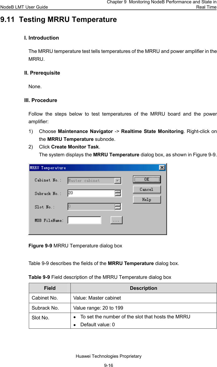 NodeB LMT User Guide Chapter 9  Monitoring NodeB Performance and State in Real Time Huawei Technologies Proprietary 9-16 9.11  Testing MRRU Temperature I. Introduction  The MRRU temperature test tells temperatures of the MRRU and power amplifier in the MRRU.  II. Prerequisite None.  III. Procedure Follow the steps below to test temperatures of the MRRU board and the power amplifier:  1) Choose Maintenance Navigator -&gt; Realtime State Monitoring. Right-click on the MRRU Temperature subnode.  2) Click Create Monitor Task. The system displays the MRRU Temperature dialog box, as shown in Figure 9-9.  Figure 9-9 MRRU Temperature dialog box  Table 9-9 describes the fields of the MRRU Temperature dialog box.  Table 9-9 Field description of the MRRU Temperature dialog box  Field  Description Cabinet No.  Value: Master cabinet Subrack No.  Value range: 20 to 199  Slot No.  z To set the number of the slot that hosts the MRRU z Default value: 0 