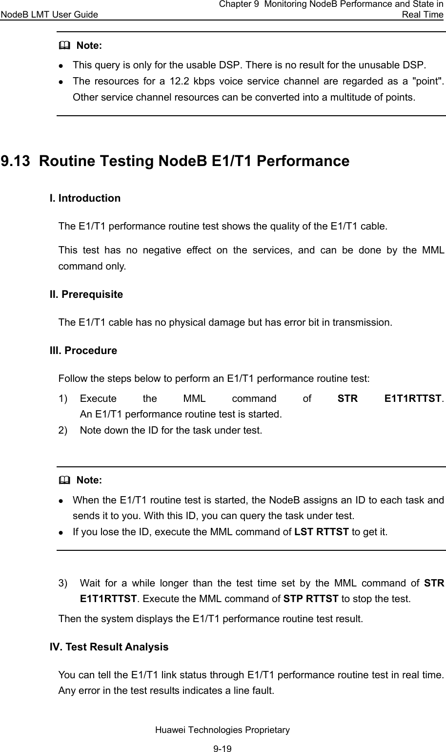 NodeB LMT User Guide Chapter 9  Monitoring NodeB Performance and State in Real Time Huawei Technologies Proprietary 9-19   Note:  z This query is only for the usable DSP. There is no result for the unusable DSP. z The resources for a 12.2 kbps voice service channel are regarded as a &quot;point&quot;. Other service channel resources can be converted into a multitude of points.  9.13  Routine Testing NodeB E1/T1 Performance I. Introduction  The E1/T1 performance routine test shows the quality of the E1/T1 cable.  This test has no negative effect on the services, and can be done by the MML command only.  II. Prerequisite The E1/T1 cable has no physical damage but has error bit in transmission.  III. Procedure Follow the steps below to perform an E1/T1 performance routine test:  1) Execute the MML command of STR E1T1RTTST. An E1/T1 performance routine test is started. 2)  Note down the ID for the task under test.    Note:  z When the E1/T1 routine test is started, the NodeB assigns an ID to each task and sends it to you. With this ID, you can query the task under test.  z If you lose the ID, execute the MML command of LST RTTST to get it.  3)  Wait for a while longer than the test time set by the MML command of STR E1T1RTTST. Execute the MML command of STP RTTST to stop the test.  Then the system displays the E1/T1 performance routine test result. IV. Test Result Analysis  You can tell the E1/T1 link status through E1/T1 performance routine test in real time. Any error in the test results indicates a line fault.  