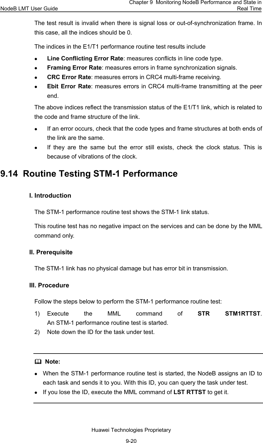 NodeB LMT User Guide Chapter 9  Monitoring NodeB Performance and State in Real Time Huawei Technologies Proprietary 9-20 The test result is invalid when there is signal loss or out-of-synchronization frame. In this case, all the indices should be 0. The indices in the E1/T1 performance routine test results include z Line Conflicting Error Rate: measures conflicts in line code type. z Framing Error Rate: measures errors in frame synchronization signals. z CRC Error Rate: measures errors in CRC4 multi-frame receiving. z Ebit Error Rate: measures errors in CRC4 multi-frame transmitting at the peer end. The above indices reflect the transmission status of the E1/T1 link, which is related to the code and frame structure of the link.  z If an error occurs, check that the code types and frame structures at both ends of the link are the same.  z If they are the same but the error still exists, check the clock status. This is because of vibrations of the clock.  9.14  Routine Testing STM-1 Performance I. Introduction  The STM-1 performance routine test shows the STM-1 link status.  This routine test has no negative impact on the services and can be done by the MML command only.  II. Prerequisite The STM-1 link has no physical damage but has error bit in transmission.  III. Procedure Follow the steps below to perform the STM-1 performance routine test:  1) Execute the MML command of STR STM1RTTST.  An STM-1 performance routine test is started. 2)  Note down the ID for the task under test.    Note: z When the STM-1 performance routine test is started, the NodeB assigns an ID to each task and sends it to you. With this ID, you can query the task under test.  z If you lose the ID, execute the MML command of LST RTTST to get it.  