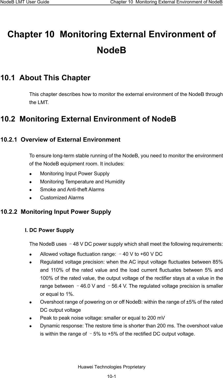 NodeB LMT User Guide  Chapter 10  Monitoring External Environment of NodeB Chapter 10  Monitoring External Environment of NodeB 10.1  About This Chapter This chapter describes how to monitor the external environment of the NodeB through the LMT.  10.2  Monitoring External Environment of NodeB 10.2.1  Overview of External Environment To ensure long-term stable running of the NodeB, you need to monitor the environment of the NodeB equipment room. It includes:  z Monitoring Input Power Supply  z Monitoring Temperature and Humidity  z Smoke and Anti-theft Alarms z Customized Alarms 10.2.2  Monitoring Input Power Supply  I. DC Power Supply The NodeB uses –48 V DC power supply which shall meet the following requirements:  z Allowed voltage fluctuation range: –40 V to +60 V DC  z Regulated voltage precision: when the AC input voltage fluctuates between 85% and 110% of the rated value and the load current fluctuates between 5% and 100% of the rated value, the output voltage of the rectifier stays at a value in the range between –46.0 V and –56.4 V. The regulated voltage precision is smaller or equal to 1%. z Overshoot range of powering on or off NodeB: within the range of ±5% of the rated DC output voltage  z Peak to peak noise voltage: smaller or equal to 200 mV z Dynamic response: The restore time is shorter than 200 ms. The overshoot value is within the range of –5% to +5% of the rectified DC output voltage. Huawei Technologies Proprietary 10-1 